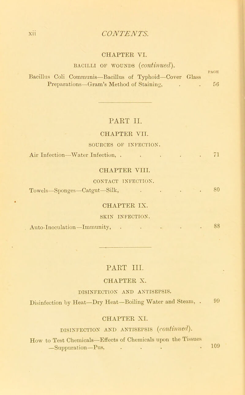 CHAPTER VI. BACILLI OP WOUNDS {continued). I'AflE Bacillus Coll Communis—Bacillus of Typhoid—Cover Glas.s Preparations—Gram’s Method of Staining, . . .'>6 PART II. CHAPTER VIT. SOURCES OF INFECTION. Air Infection—Water Infection, . . . . .71 CHAPTER VIII. CONTACT INFECTION. Towels—Sponges—Catgut—Silk, . . . .80 CHAPTER IX. SKIN INFECTION. Anto-Inoculation—Immunity, ..... 88 PART III. CHAPTER X. DISINFECTION AND ANTISEPSIS. Di.sinfection by Heat—Dry Heat—Boiling Water and Steam, . CHAPTER XI. DISINFECTION AND ANTISEPSIS {continued). How to Test Chemicals—Effects of Chemicals upon the Tissues —Suppuration—Pus, ... 109