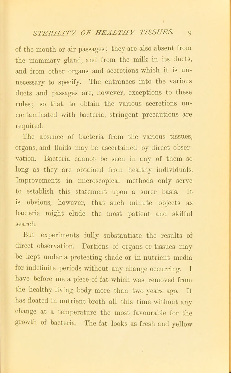 of the mouth or air passages; they are also absent from the mammary gland, and from the milk in its ducts, and from other organs and secretions which it is un- necessary to specify. The entrances into the various ducts and passages are, however, exceptions to these rules; so that, to obtain the various secretions un- contaminated with bacteria, stringent precautions are required. The absence of bacteria from the various tissues, organs, and fluids may be ascertained by direct obser- vation. Bacteria cannot be seen in any of them so long as they are obtained from healthy individuals. Improvements in microscopical methods only serve to establish this statement upon a surer basis. It is obvious, however, that such minute objects as bacteria might elude the most patient and skilful search. But experiments fully substantiate the results of direct observation. Portions of organs or tissues may be kept under a protecting shade or in nutrient media for indefinite periods without any change occurring. I have before me a piece of fat which was removed from the healthy living body more than two years ago. It has floated in nutrient broth all this time without any change at a temperature the most favourable for the growth of bacteria. The fat looks as fresh and yellow