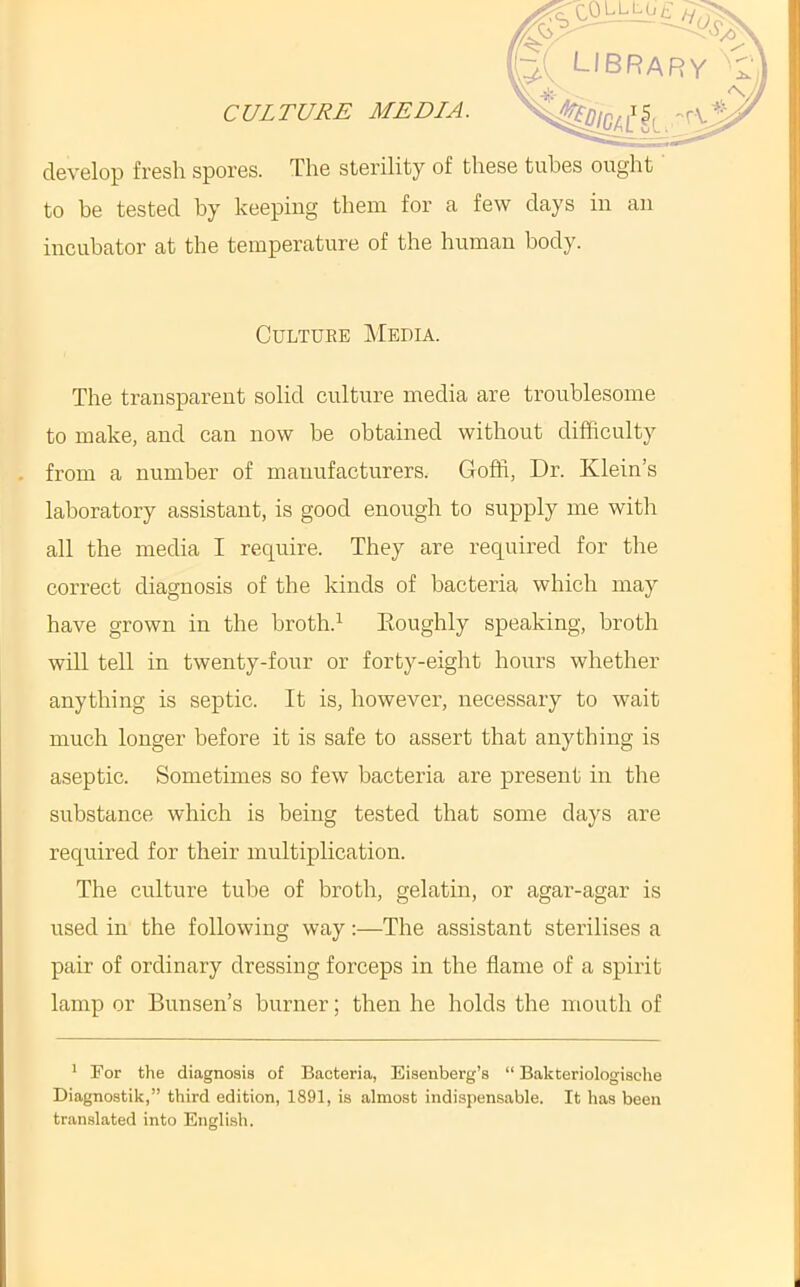 CULTURE MEDIA. develop fresh spores. The sterility of these tubes ought' to be tested by keeping them for a few days in an incubator at the temperature of the human body. Culture Media. The transparent solid culture media are troublesome to make, and can now be obtained without difficulty . from a number of manufacturers. Goffi, Dr. Klein’s laboratory assistant, is good enough to supply me with all the media I require. They are required for the correct diagnosis of the kinds of bacteria which may have grown in the broth.’- Eoughly speaking, broth will tell in twenty-four or forty-eight hours whether anything is septic. It is, however, necessary to wait much longer before it is safe to assert that anything is aseptic. Sometimes so few bacteria are present in the substance which is being tested that some days are required for their multiplication. The culture tube of broth, gelatin, or agar-agar is used in the following way:—The assistant sterilises a pair of ordinary dressing forceps in the flame of a spirit lamp or Bunsen’s burner; then he holds the mouth of * For the diagnosis of Bacteria, Eisenberg’s “ Bakteriologische Diagnostik,” third edition, 1891, is almost indispensable. It has been translated into English.