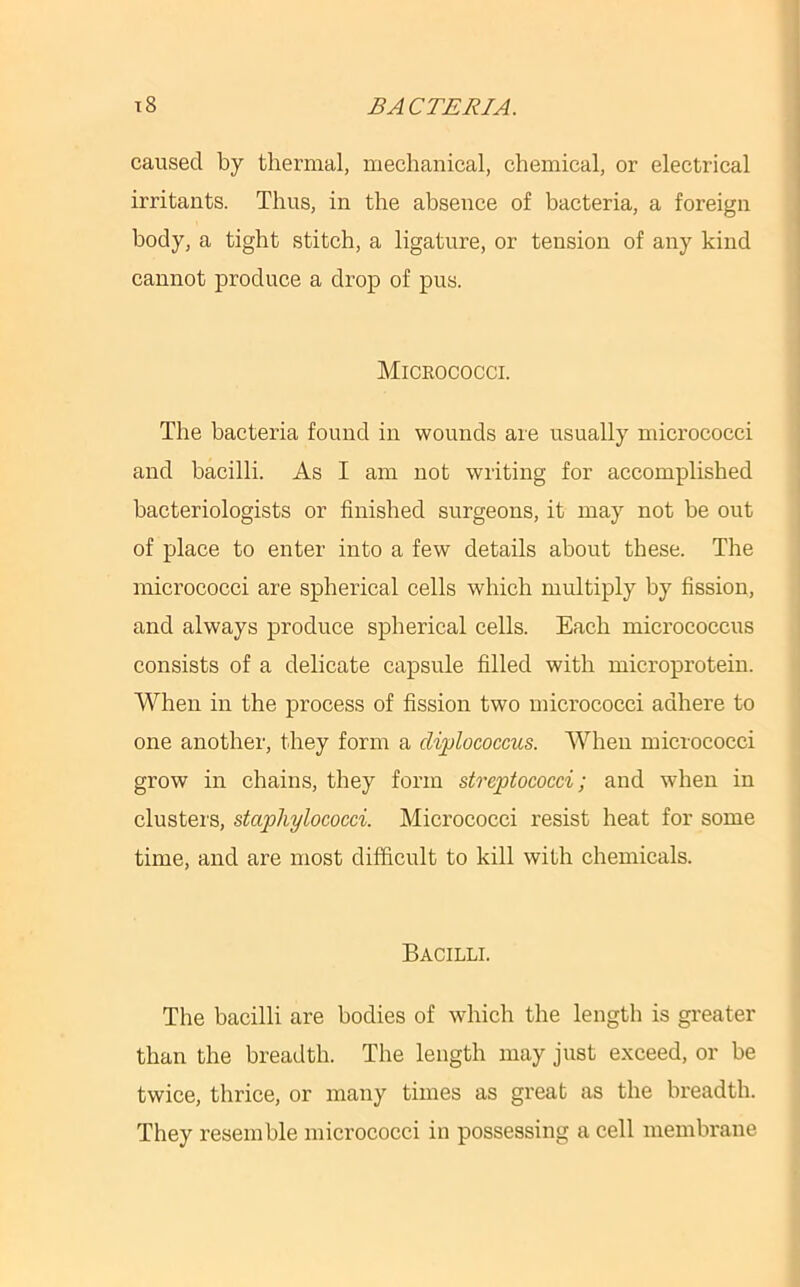 caused by thermal, mechanical, chemical, or electrical irritants. Thus, in the absence of bacteria, a foreign body, a tight stitch, a ligature, or tension of any kind cannot produce a drop of pus. Micrococci. The bacteria found in wounds are usually micrococci and bacilli. As I am not writing for accomplished bacteriologists or finished surgeons, it may not be out of place to enter into a few details about these. The micrococci are spherical cells which multiply by fission, and always produce spherical cells. Each micrococcus consists of a delicate capsule filled with microprotein. When in the process of fission two micrococci adhere to one another, they form a diplococcus. When micrococci grow in chains, they form streptococci; and when in clusters, staphylococci. Micrococci resist heat for some time, and are most difficult to kill with chemicals. Bacilli. The bacilli are bodies of which the length is greater than the breadth. The length may just exceed, or be twice, thrice, or many times as great as the breadth. They resemble micrococci in possessing a cell membrane