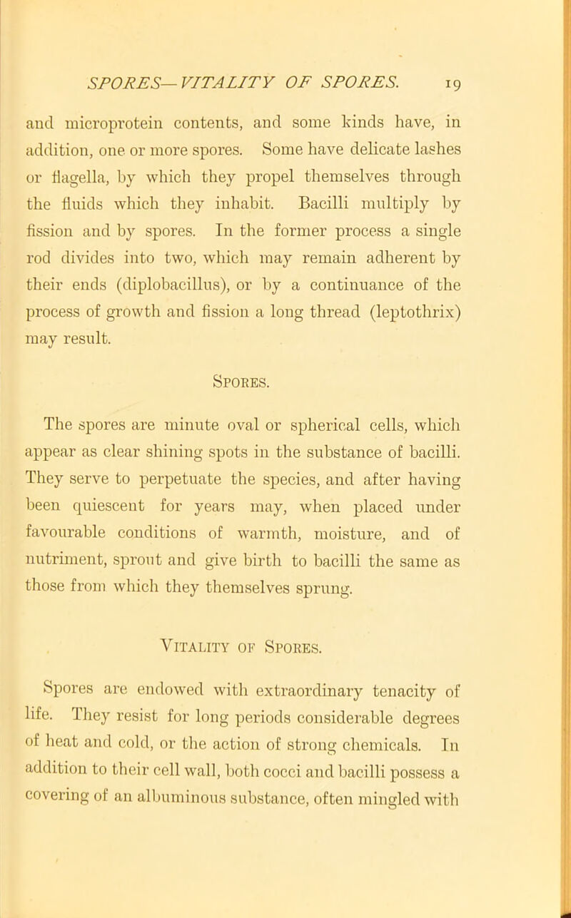 SPORES—VITALITY OF SPORES. and microprotein contents, and some kinds have, in addition, one or more spores. Some have delicate lashes or hagella, by which they propel themselves through the fluids which they inhabit. Bacilli multiply by flssion and by spores. In the former process a single rod divides into two, which may remain adherent by their ends (diplobacillus), or by a continuance of the process of growth and fission a long thread (leptothrix) may result. Spores. The spores are minute oval or spherical cells, which appear as clear shining spots in the substance of bacilli. They serve to perpetuate the species, and after having been quiescent for years may, when placed under favourable conditions of warmth, moisture, and of nutriment, sprout and give birth to bacilli the same as those from which they themselves sprung. Vitality op Spores. Spores are endowed with extraordinary tenacity of life. They resist for long periods considerable degrees of lieat and cold, or the action of strong chemicals. In addition to their cell wall, both cocci and bacilli possess a covering of an albuminous substance, often mingled with