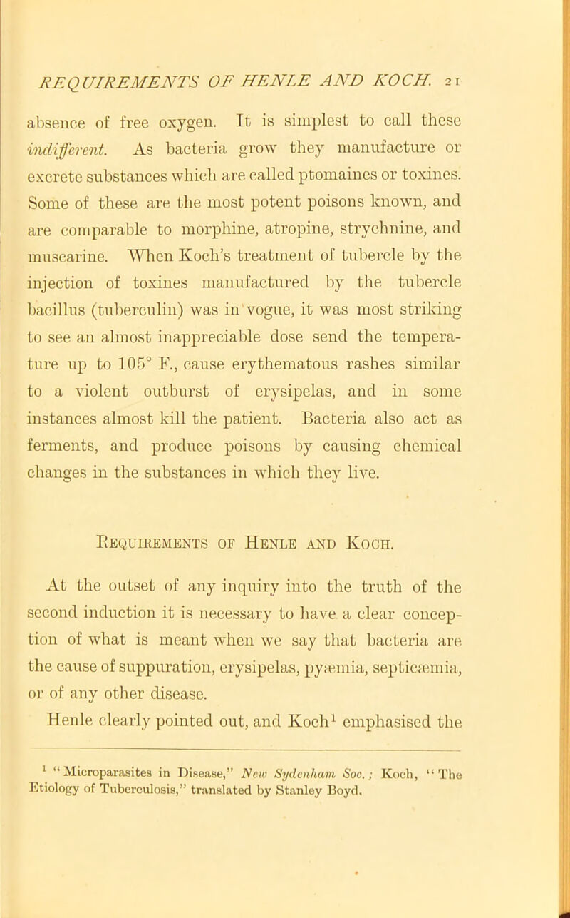 absence of free oxygen. It is simplest to call these indifferent. As bacteria grow they manufacture or excrete substances which are called ptomaines or toxines. Some of these are the most potent poisons known, and are comparable to morphine, atropine, strychnine, and mnscarine. When Koch’s treatment of tubercle by the injection of toxines manufactured by the tubercle bacillus (tuberculin) was in vogue, it was most striking to see an almost inappreciable dose send the tempera- ture up to 105° F., cause erythematous rashes similar to a violent outburst of erysipelas, and in some instances almost kill the patient. Bacteria also act as ferments, and prodiice poisons by causing chemical changes in the substances in which they live. Eequieemexts of Henle and Koch. At the outset of any inquiry into the truth of the second induction it is necessary to have a clear concep- tion of what is meant when we say that bacteria are the cause of suppuration, erysipelas, pycumia, septicicmia, or of any other disease. Henle clearly pointed out, and Koch^ emphasised the ’ “ Microparasitea in Disease,” New Sydenham Soc.; Koch, “The Etiology of Tuberculosis,” tran.slated by Stanley Boyd.