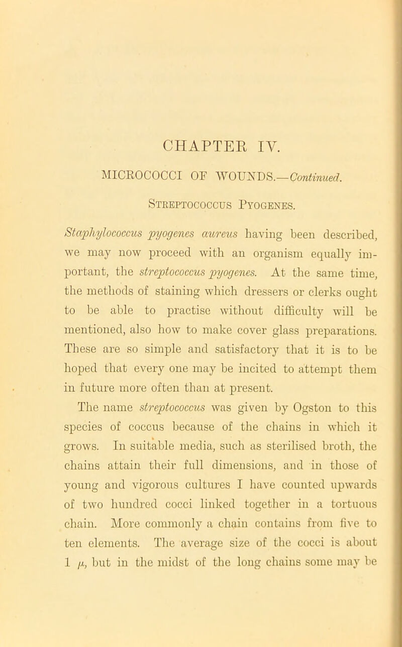 MICROCOCCI OF WOUNDS.— Streptococcus Pyogenes. Staphylococcus pyogenes aureus having been described, we may now proceed with an organism equally im- portant, the streptococcus pyogenes. At the same time, the methods of staining which dressers or clerks ought to be able to practise without difficulty will be mentioned, also how to make cover glass preparations. These are so simple and satisfactory that it is to be hoped that every one may be incited to attempt them in future more often than at present. The name streptococcus was given by Ogston to this species of coccus because of the chains in which it grows. In suitable media, such as sterilised broth, the chains attain their full dimensions, and in those of young and vigorous cultures I have counted upwards of two hundred cocci linked together in a tortuous chain. More commonly a chain contains from five to ten elements. The average size of the cocci is about I g, but in the midst of the long chains some may be