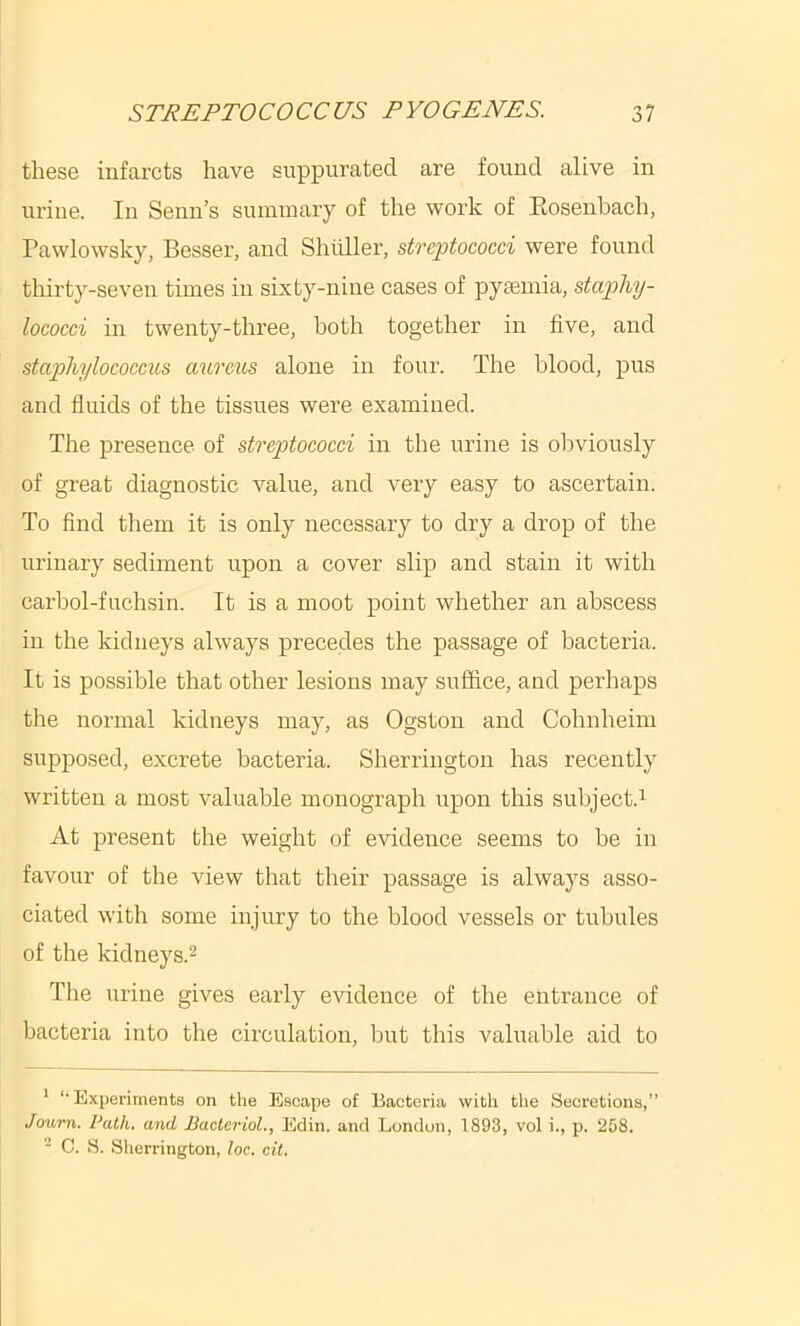 these infarcts have suppurated are found alive in urine. In Senn’s summary of the work of Kosenbach, Pawlowsky, Besser, and Shilller, streptococci were found thirty-seven times in sixty-nine cases of pyaemia, staphy- lococci in twenty-three, both together in five, and staphylococcus aureus alone in four. The blood, pus and fluids of the tissues were examined. The presence of streptococci in the urine is obviously of great diagnostic value, and very easy to ascertain. To And them it is only necessary to dry a drop of the urinary sediment upon a cover slip and stain it with carbol-fuchsin. It is a moot point whether an abscess in the kidneys always precedes the passage of bacteria. It is possible that other lesions may suffice, and perhaps the normal kidneys may, as Ogston and Cohnheim supj)osed, excrete bacteria. Sherrington has recently written a most valuable monograph upon this subject.^ At present the weight of evidence seems to be in favour of the view that their passage is always asso- ciated with some injury to the blood vessels or tubules of the kidneys.2 The urine gives early evidence of the entrance of bacteria into the circulation, but this valuable aid to * ‘•Experiments on the E.scape of Bacteria with the Secretions,” Joum. Path, and Bacteriol., Edin. and London, 1893, vol i., p. 258. C. S. Sherrington, loc. cit.