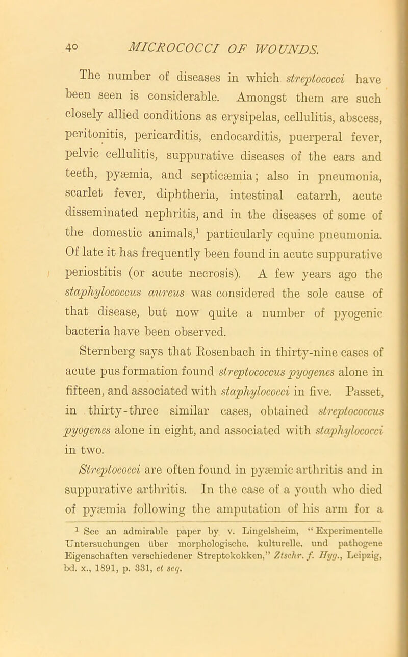 The number of diseases in which streptococci have been seen is considerable. Amongst them are such closely allied conditions as erysipelas, cellulitis, abscess, j)eritonitis, pericarditis, endocarditis, puerperal fever, pelvic cellulitis, suppurative diseases of the ears and teeth, pysemia, and septicsemia; also in pneumonia, scarlet fever, diphtheria, intestinal catarrh, acute disseminated nephritis, and in the diseases of some of the domestic animals,^ particularly equine pneumonia. Of late it has frequently been found in acute suppurative periostitis (or acute necrosis). A few years ago the staphylococcus aureus was considered the sole cause of that disease, but now quite a number of pyogenic bacteria have been observed. Sternberg says that Eosenbach in thirty-nine cases of acute pus formation found streptococcus pyogenes alone in fifteen, and associated with staphylococci in five. Passet, in thirty-three similar cases, obtained streptococcus pyogenes alone in eight, and associated with staphylococci in two. Streptococci are often found in pytemic arthritis and in suppurative arthritis. In the case of a youth who died of pyaemia following the amputation of his arm for a 1 See an admirable paper by v. Lingelsheim, “ Experimentelle Untersuchungen iiber morphologische, kulturelle, und pathogene Eigenschaften verschiedener Streptokokken,” Ztschr.f. Ilyy., Leipzig, bd. X., 1891, p. 331, ct seq.