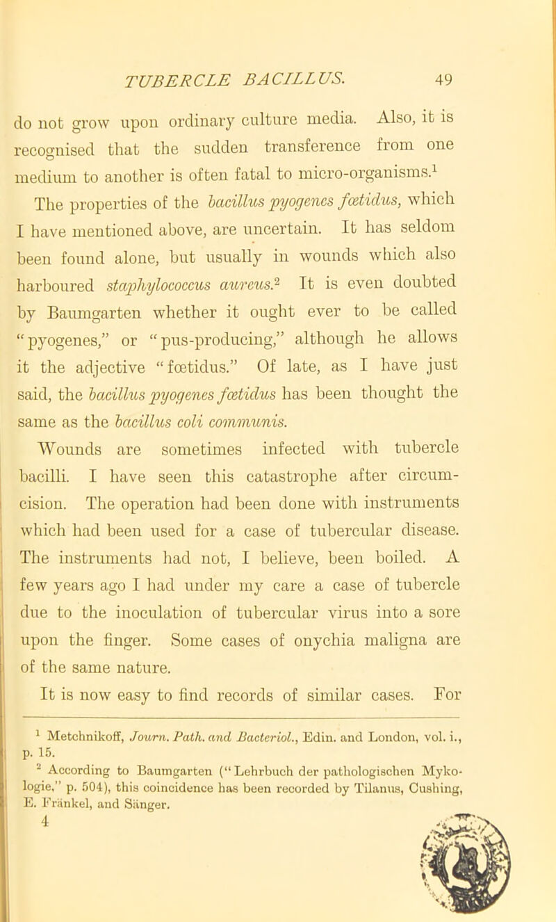 do not grow upon ordinary culture media. Also, it is recognised that the sudden transference from one medium to another is often fatal to micro-organisms.^ The properties of the hacillus pyogenes foetidus, which I have mentioned above, are uncertain. It has seldom been found alone, hut usually in wounds which also harboured stwpliyloeoeens aureus.'^ It is even doubted by Baumgarten whether it ought ever to be called “pyogenes,” or “pus-producing,” although he allows it the adjective “foetidus.” Of late, as I have just said, the bacilhos pyogenes foetidus has been thought the same as the hacillus coli communis. Wounds are sometimes infected with tubercle I bacilli. I have seen this catastrophe after circum- I cision. The operation had been done with instruments ■ which had been used for a case of tubercular disease. ! The instruments had not, I believe, been boiled. A : few years ago I had under my care a case of tubercle i due to the inoculation of tubercular virus into a sore upon the finger. Some cases of onychia maligna are ' of the same nature. It is now easy to find records of similar cases. For * Metohnikoff, Joum. Path, and Bacteriol., Edin. and London, vol. i., 1 p. 15. “ According to Baumgarten (“Lehrbuch der pathologischen Myko- logie,” p. 504), this coincidence has been recorded by Tdanus, Cushing, , E. Friinkel, and Siinger. I