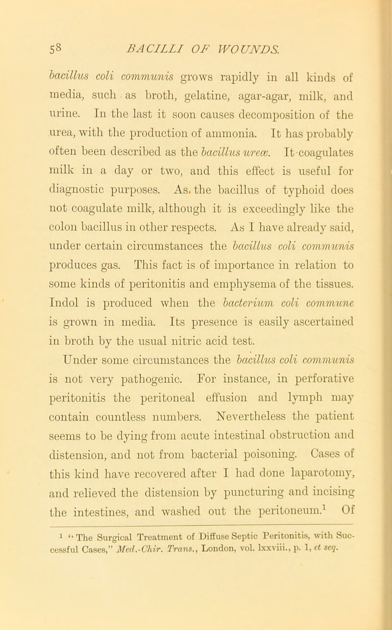 bacillus coli commimis grows rapidly in all kinds of media, such as broth, gelatine, agar-agar, milk, and urine. In the last it soon causes decomposition of the urea, with the production of ammonia. It has probably often been described as the bacillus urece. It coagulates milk in a day or two, and this effect is useful for diagnostic purposes. As. the bacillus of typhoid does not coagulate milk, although it is exceedingly like the colon bacillus in other respects. As I have already said, under certain circumstances the bacillus coli communis produces gas. This fact is of importance in relation to some kinds of peritonitis and emphysema of the tissues. Indol is produced when the bacterium coli commune is grown in media. Its presence is easily ascertained in broth by the usual nitric acid test. Under some circumstances the bacillus coli communis is not very pathogenic. For instance, in perforative peritonitis the peritoneal effusion and lymph may contain countless numbers. FTevertheless the patient seems to be dying from acute intestinal obstruction and distension, and not from bacterial poisoning. Cases of this kind have recovered after I had done laparotomy, and relieved the distension by puncturing and incising the intestines, and washed out the peritoneum.^ Of 1 “The Surgical Treatment of Diffuse Septic Peritonitis, with Suc- cessful Cases,” Med.-Chir. Trans., London, vol. Ixxviii., p. 1, ct seq.