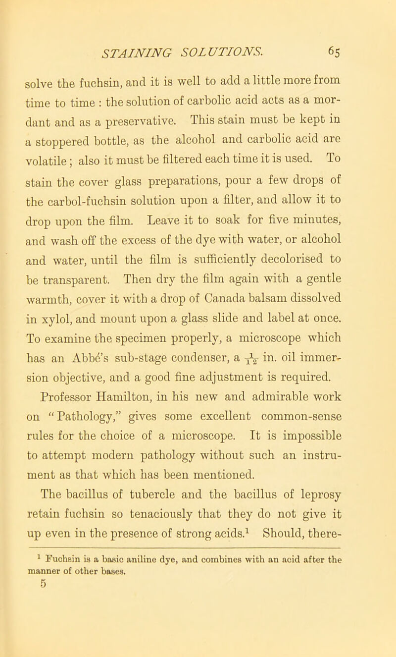 solve the fuchsin, and it is well to add a little more from time to time : the solution of carbolic acid acts as a mor- dant and as a preservative. This stain must he kept in a stoppered bottle, as the alcohol and carbolic acid are volatile; also it must be filtered each time it is used. To stain the cover glass preparations, pour a few drops of the carbol-fuchsin solution upon a filter, and allow it to drop upon the film. Leave it to soak for five minutes, and wash off the excess of the dye with water, or alcohol and water, until the film is sufficiently decolorised to be transparent. Then dry the film again with a gentle warmth, cover it with a drop of Canada balsam dissolved in xylol, and mount upon a glass slide and label at once. To examine the specimen properly, a microscope which has an Abba’s sub-stage condenser, a ^2 oil immer- sion objective, and a good fine adjustment is required. Professor Hamilton, in his new and admirable work on “Pathology,” gives some excellent common-sense rules for the choice of a microscope. It is impossible to attempt modern pathology without such an instru- ment as that which has been mentioned. The bacillus of tubercle and the bacillus of leprosy retain fuchsin so tenaciously that they do not give it up even in the presence of strong acids.^ Should, there- ' Fuchsin is a basic aniline dye, and combines with an acid after the manner of other bases.