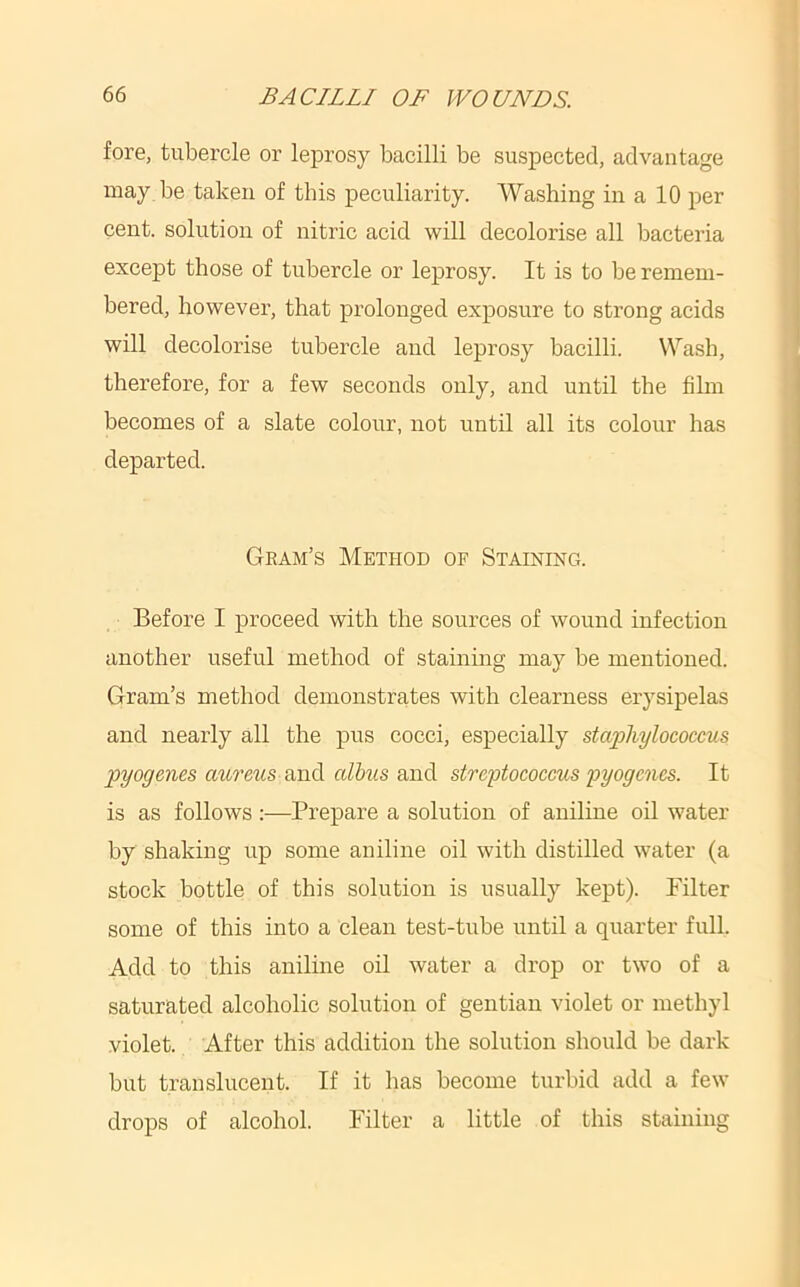 fore, tubercle or leprosy bacilli be suspected, advantage may be taken of this peculiarity. Washing in a 10 per cent, solution of nitric acid will decolorise all bacteria except those of tubercle or leprosy. It is to be remem- bered, however, that prolonged exposure to strong acids will decolorise tubercle and leprosy bacilli. Wash, therefore, for a few seconds only, and until the film becomes of a slate colour, not until all its colour has departed. Gram’s Method of Staining. Before I proceed with the sources of wound infection another useful method of staining may be mentioned. Gram’s method demonstrates with clearness erysipelas and nearly all the pus cocci, especially staphylococcus pyogenes arn'cns sindi alhus anA streptococcus pyogenes. It is as follows:—Prepare a solution of aniline oil water by shaking up some aniline oil with distilled water (a stock bottle of this solution is usually kept). Filter some of this into a clean test-tube until a quarter full. Add to this aniline oil water a drop or two of a saturated alcoholic solution of gentian violet or methyl violet. After this addition the solution should be dark but translucent. If it has become turbid add a few drops of alcohol. Filter a little of this staining