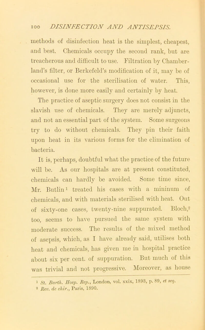 methods of disinfection heat is the simplest, cheapest, and best. Chemicals occupy the second rank, but are treacherous and difficult to use. Filtration by Chamber- land’s filter, or Berkefeld’s modification of it, may be of occasional use for the sterilisation of water. This, however, is done more easily and certainly by heat. The practice of aseptic surgery does not consist in the slavish use of chemicals. They are merely adjuncts, and not an essential part of the system. Some surgeons try to do without chemicals. They pin their faith upon heat in its various forms for the elimination of bacteria. It is, perhaps, doubtful what the practice of the future will be. As our hospitals are at present constituted, chemicals can hardly be avoided. Some time since, Mr. Butlini treated his cases with a mininum of chemicals, and with materials sterilised with heat. Out of sixty-one cases, twenty-nine suppurated. Bioch,- too, seems to have pursued the same system with moderate success. The results of the mixed method of asepsis, which, as I have already said, utilises both heat and chemicals, has given me in hospital practice about six per cent, of suppuration. But much of this was trivial and not progressive. Moreover, as house 1 8t. Barth. Hasp. Rep., London, vol. .xxix, 1893, p. 89, et scq. 2 Rev. de chir., Paris, 1890.