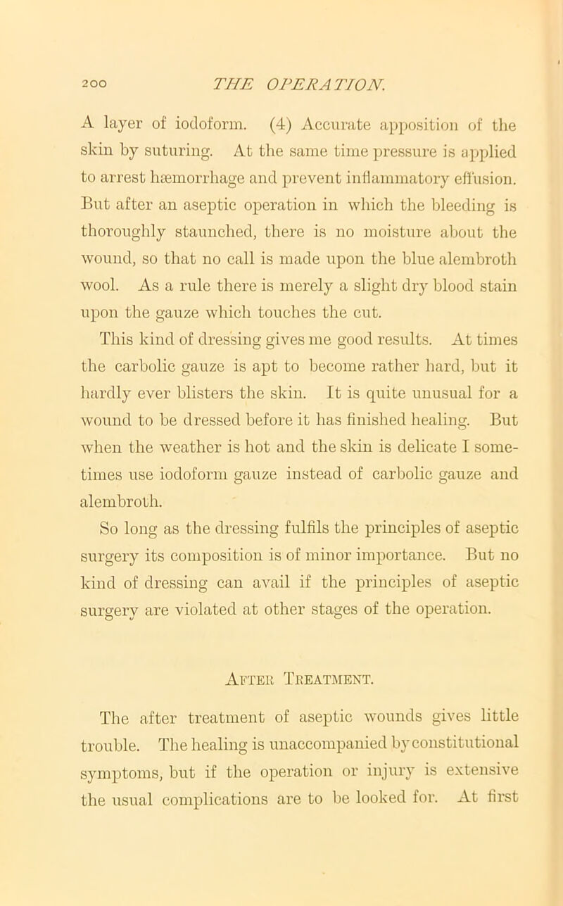A layer of iodoform. (4) Accurate apposition of the skin by suturing. At the same time pressure is applied to arrest liEemorrhage and prevent inllammatory effusion. But after an aseptic operation in which the bleeding is tboroughly staunched, there is no moisture about the wound, so that no call is made upon the blue alembrotb wool. As a rule there is merely a slight dry blood stain upon the gauze which touches the cut. This kind of dressing gives me good results. At times the carbolic gauze is apt to become rather hard, but it hardly ever blisters tbe skin. It is quite unusual for a wound to be dressed before it has finished healing. But when the weather is hot and the skin is delicate I some- times use iodoform gauze instead of carbolic gauze and alembroth. So long as tbe dressing fulfils the principles of aseptic surgery its composition is of minor importance. But no kind of dressing can avail if the principles of aseptic surgery are violated at other stages of the operation. After Treatment. The after treatment of aseptic wounds gives little trouble. The healing is unaccompanied by constitutional symptoms, but if the operation or injury is extensive the usual complications are to be looked for. At fii'st
