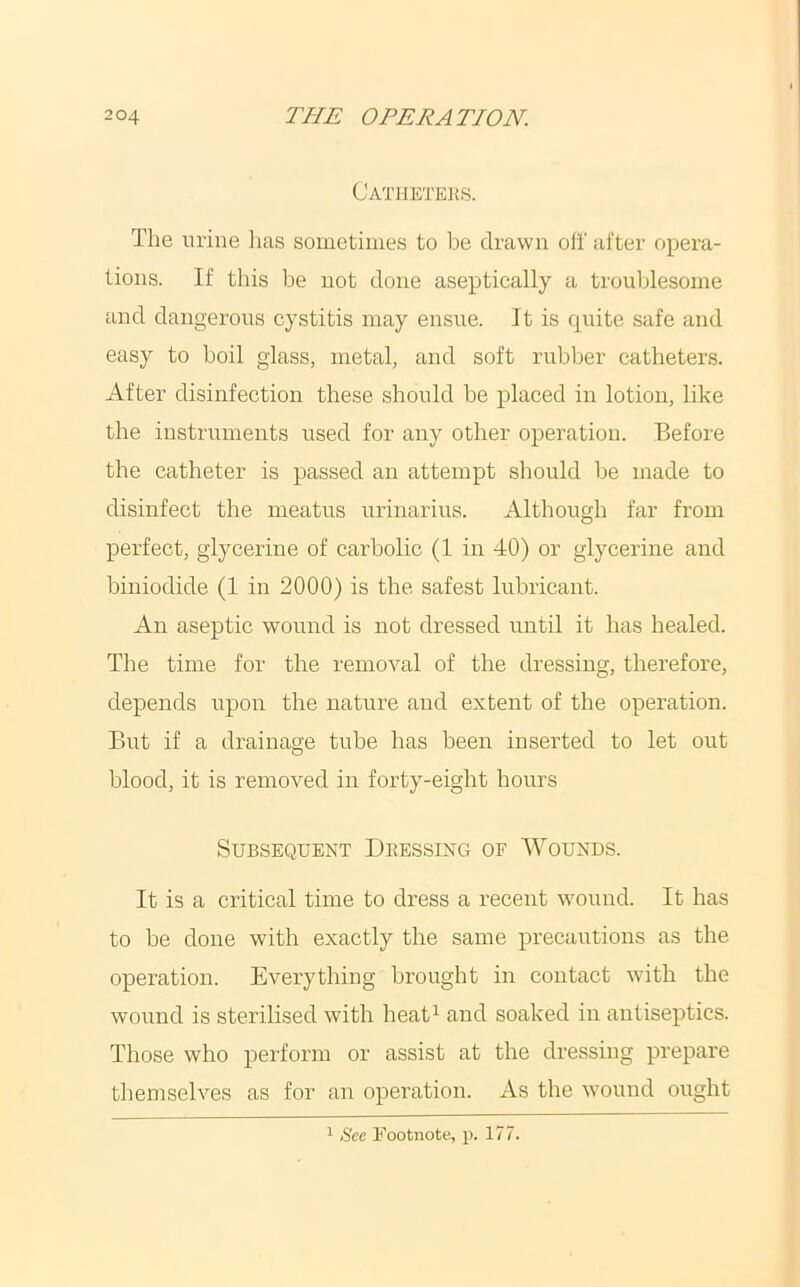 Cathktei^s. The urine lias sometimes to be drawn oli' after opera- tions. If this be not done aseptically a troublesome and dangerous cystitis may ensue. It is quite safe and easy to boil glass, metal, and soft rubber catheters. After disinfection these should be placed in lotion, like the instruments used for any other operation. Before the catheter is passed an attempt should be made to disinfect the meatus urinarius. Although far from perfect, glycerine of carbolic (1 in 40) or glycerine and biniodide (1 in 2000) is the safest lubricant. An aseptic wound is not dressed until it has healed. The time for the removal of the dressing, therefore, depends upon the nature and extent of the operation. But if a drainage tube has been inserted to let out blood, it is removed in forty-eight hours Subsequent Dressing of Wounds. It is a critical time to dress a recent wound. It has to be done with exactly the same precautions as the operation. Everything brought in contact with the wound is sterilised with heat^ and soaked in antiseptics. Those who perform or assist at the dressing prepare themselves as for an operation. As the wound ought 1 /Sec Nootnote, p. 177.