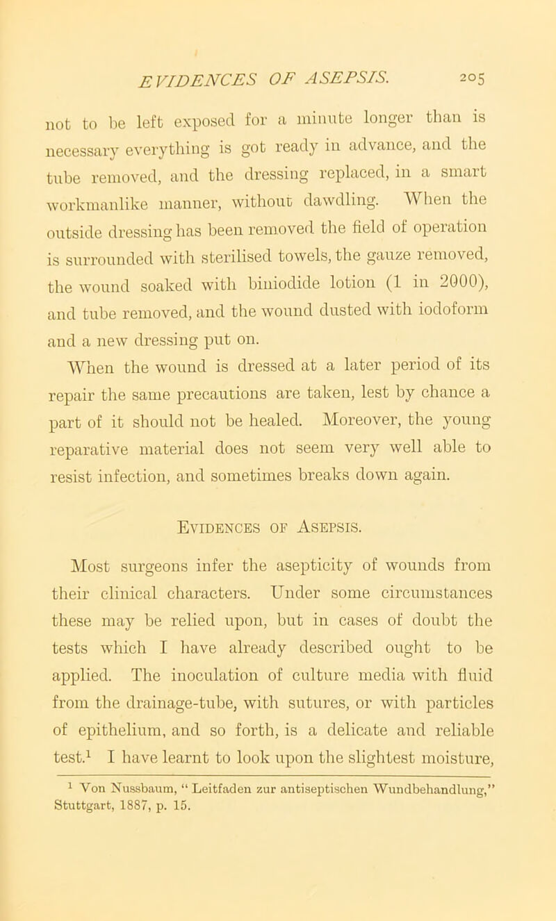 not to 1)6 left exposed for a iiiinute longer than is necessary eveiytliing is got ready in advance, and the tube removed, and the dressing replaced, in a smart workmanlike manner, without dawdling. When the outside dressing has been removed the field of operation is surrounded with sterilised towels, the gauze removed, the wound soaked with biuiodide lotion (1 in 2000), and tube removed, and the wound dusted with iodoform and a new dressing put on. AVhen the wound is dressed at a later period of its repair the same precautions are taken, lest by chance a part of it should not be healed. Moreover, the young reparative material does not seem very well able to resist infection, and sometimes breaks down again. Evidences of Asepsis. Most surgeons infer the asepticity of wounds from their clinical characters. Under some circumstances these may be relied upon, but in cases of doubt the tests which I have already described ought to be applied. The inoculation of culture media with fluid from the drainage-tube, with sutures, or with particles of epithelium, and so forth, is a delicate and reliable test.^ I have learnt to look upon the slightest moisture, 1 Von Nuasbaum, “ Leitfaden zur antiseptischen Wnndbehandlung,” Stuttgart, 1887, p. 15.