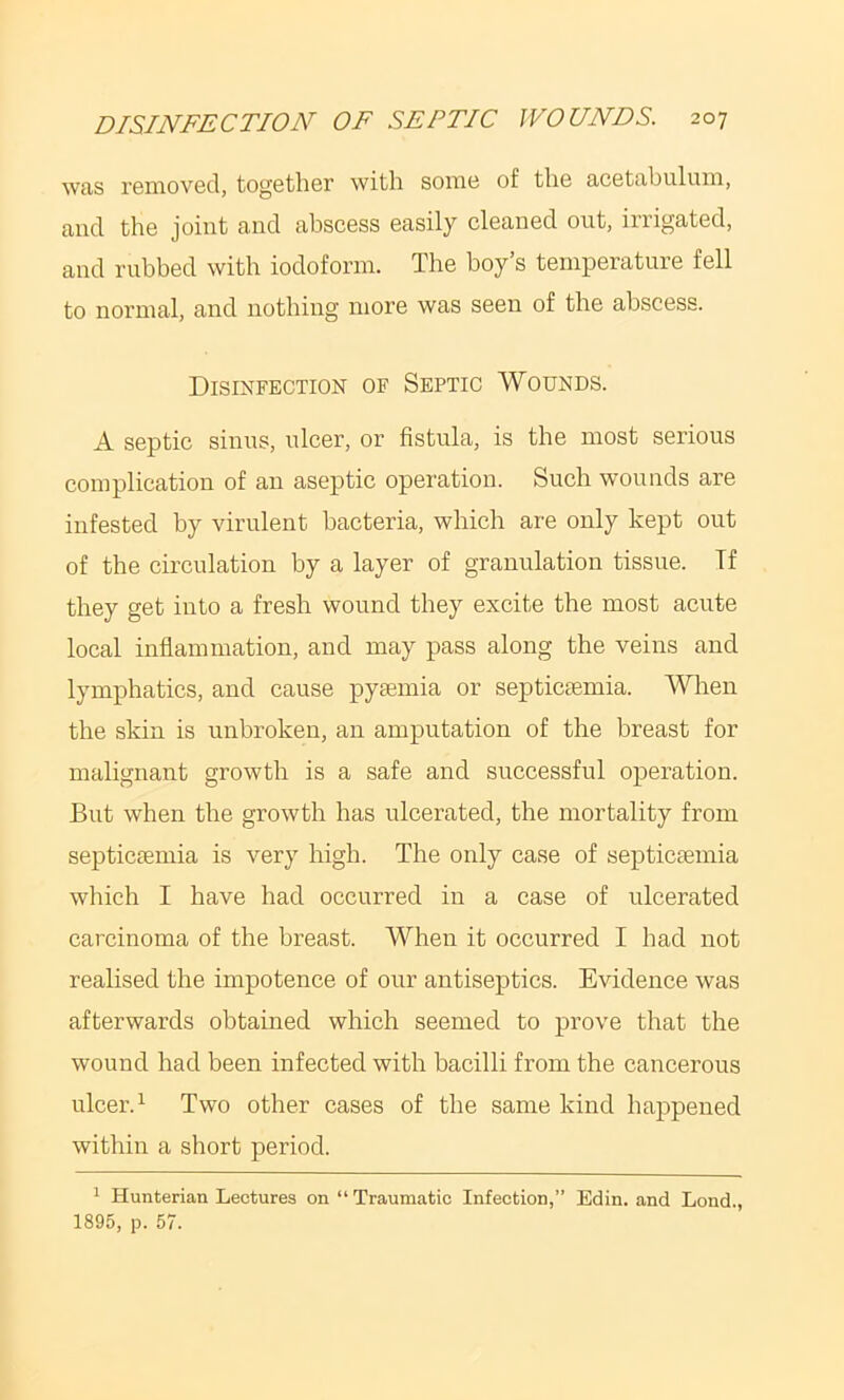 was reniovGcl, togGtliGr with soinc of tli6 acGtabuluni, and the joint and abscess easily cleaned out, irrigated, and rubbed with iodoform. The boy’s temperature fell to normal, and nothing more was seen of the abscess. Disinfection of Septic Wounds. A septic sinus, ulcer, or fistula, is the most serious complication of an aseptic operation. Such wounds are infested by virulent bacteria, which are only kept out of the circulation by a layer of granulation tissue. Tf they get into a fresh wound they excite the most acute local inflammation, and may pass along the veins and lymphatics, and cause pyiemia or septiciemia. When the skin is unbroken, an amputation of the breast for malignant growth is a safe and successful operation. But when the growth has ulcerated, the mortality from septiciemia is very high. The only case of septicaemia which I have had occurred in a case of ulcerated carcinoma of the breast. When it occurred I had not realised the impotence of our antiseptics. Evidence was afterwards obtained which seemed to prove that the wound had been infected with bacilli from the cancerous ulcer. ^ Two other cases of the same kind happened within a short period. 1 Hunterian Lectures on “ Traumatic Infection,” Edin. and Lond., 1895, p. 57.