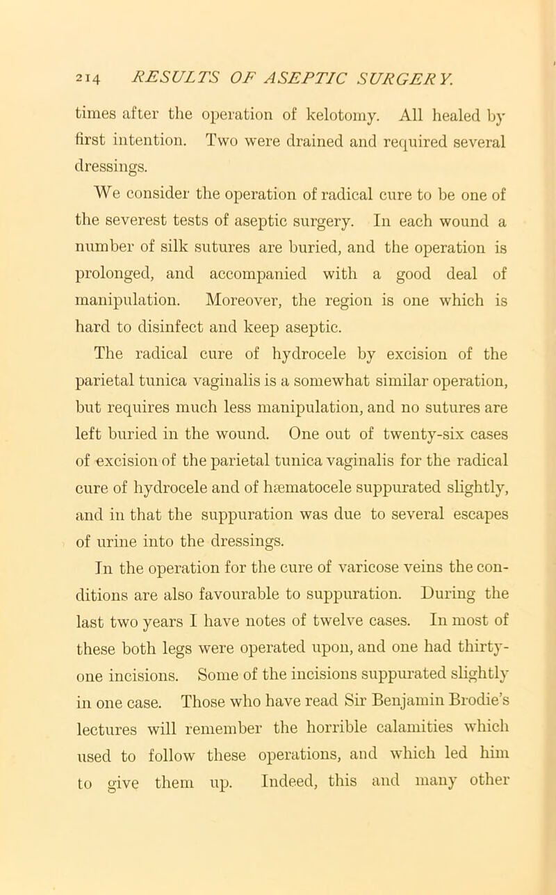 times after the operation of kelotomy. All healed by first intention. Two were drained and required several dressings. We consider the operation of radical cure to he one of the severest tests of aseptic surgery. In each wound a number of silk sutures are buried, and the operation is prolonged, and accompanied with a good deal of manipulation. Moreover, the region is one which is hard to disinfect and keep aseptic. The radical cure of hydrocele by excision of the parietal tunica vaginalis is a somewhat similar operation, but requires much less manipulation, and no sutures are left buried in the wound. One out of twenty-six cases of excision of the parietal tunica vaginalis for the radical cure of hydrocele and of htematocele suppurated shghtly, and in that the suppuration was due to several escapes of urine into the dressings. In the operation for the cure of varicose veins the con- ditions are also favourable to suppuration. During the last two years I have notes of twelve cases. In most of these both legs were operated upon, and one had thirty- one incisions. Some of the incisions suppurated slightly in one case. Those who have read Sir Benjamin Brodie’s lectures will remember the horrible calamities which used to follow these operations, and which led him to give them up. Indeed, this and many other