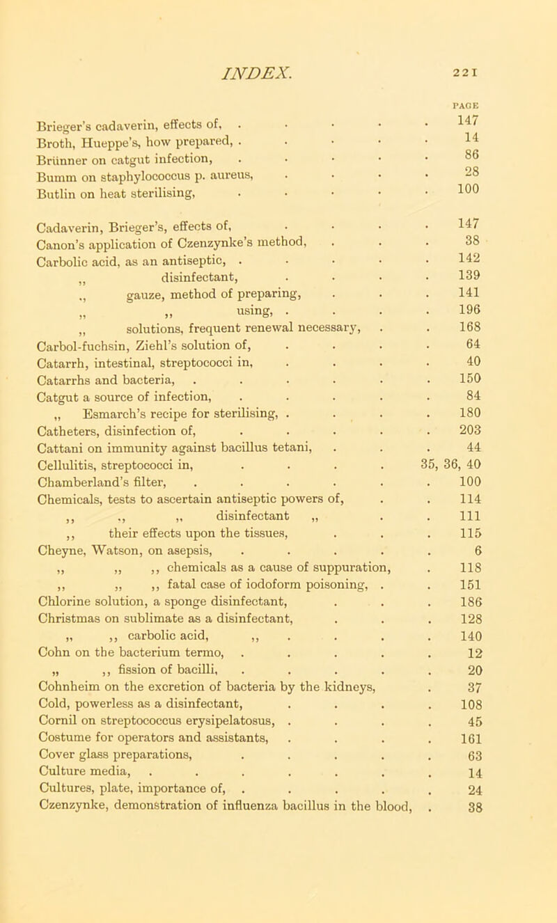 Brieger’s cadaverin, effects of. . Broth, Hueppe’s, how prepared, . . . ■ Brunner on catgut infection, . ■ • • Bumm on staphylococcus p. aureus, Butlin on heat sterilising, . . • • Cadaverin, Brieger’s, effects of, ... Canon’s application of Czenzynke’s method. Carbolic acid, as an antiseptic, .... „ disinfectant, ., gauze, method of preparing, „ „ using, . „ solutions, frequent renewal necessary, Carbol-fuchsin, Ziehl’s solution of, . Catarrh, intestinal, streptococci in, . Catarrhs and bacteria, ..... Catgut a source of infection, .... „ Esmarch’s recipe for sterilising, . Catheters, disinfection of, ... . Cattani on immunity against bacillus tetani. Cellulitis, streptococci in, .... Chamberland’s filter, ..... Chemicals, tests to ascertain antiseptic powers of, ,, ., „ disinfectant „ ,, their effects upon the tissues, Cheyne, Watson, on asepsis, .... ,, „ ,, chemicals as a cause of suppuration, ,, „ ,, fatal case of iodoform poisoning, . Chlorine solution, a sponge disinfectant, Christmas on sublimate as a disinfectant, „ ,, carbolic acid, • Cohn on the bacterium termo, .... „ ,, fission of bacilli, .... Cohnheim on the excretion of bacteria by the kidneys. Cold, powerless as a disinfectant, Cornil on streptococcus erysipelatosus, . Costume for operators and assistants. Cover glass preparations, .... Culture media, ...... Cultures, plate, importance of, . Czenzynke, demonstration of influenza bacillus in the blood. PAGE 147 14 86 28 100 147 38 142 139 141 196 168 64 40 150 84 180 203 44 35, 36, 40 100 114 111 115 6 118 151 186 128 140 12 20 37 108 45 161 63 14 24 38