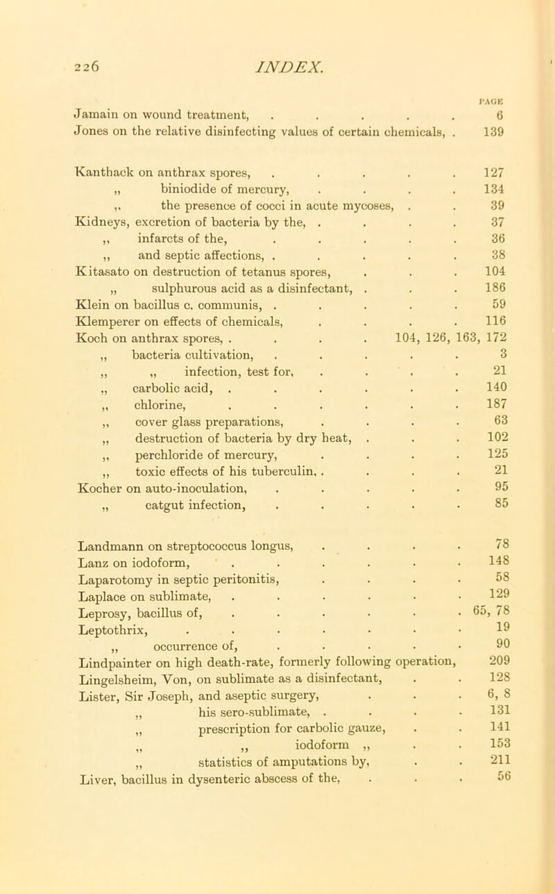 I'AGB Jamain on wound treatment, ..... 6 Jones on the relative disinfecting values of certain chemicals, . 139 Kanthack on anthrax spores, . . . . .127 „ biniodide of mercury, . . . .134 „ the presence of cocci in acute mycoses, . . 39 Kidneys, excretion of bacteria by the, . . . . 37 „ infarcts of the, ..... 36 ,, and septic affections, ..... 38 Kitasato on destruction of tetanus spores, . . . 104 „ sulphurous acid as a disinfectant, . . .186 Klein on bacillus c. communis, ..... 59 Kdemperer on effects of chemicals, . . . .116 Koch on anthrax spores, .... 104, 126, 163, 172 ,, bacteria cultivation, ..... 3 ,, „ infection, test for, .... 21 „ carbolic acid, ...... 140 „ chlorine, ...... 187 ,, cover glass preparations, .... 63 „ destruction of bacteria by dry heat, . . . 102 „ perchloride of mercury, .... 125 ,, toxic effects of his tuberculin. .... 21 Kocher on auto-inoculation, ..... 95 „ catgut infection, ..... 85 Landmann on streptococcus longus, . . . .78 Lanz on iodoform, ...... 148 Laparotomy in septic peritonitis, .... 58 Laplace on sublimate, . . . . • .129 Leprosy, bacillus of, . . . . • • 65, 78 Leptothrix, ....... 19 „ occurrence of, . . . ■ .90 Lindpainter on high death-rate, formerly following operation, 209 Lingelsheim, Von, on sublimate as a disinfectant, . . 128 Lister, Sir Joseph, and aseptic surgery, . . . 6, 8 „ his sero-sublimate, . . . .131 „ prescription for carbolic gauze, . . 141 „ „ iodoform „ . . 153 „ statistics of amputations by, . . 211 Liver, bacillus in dysenteric abscess of the, ... 56