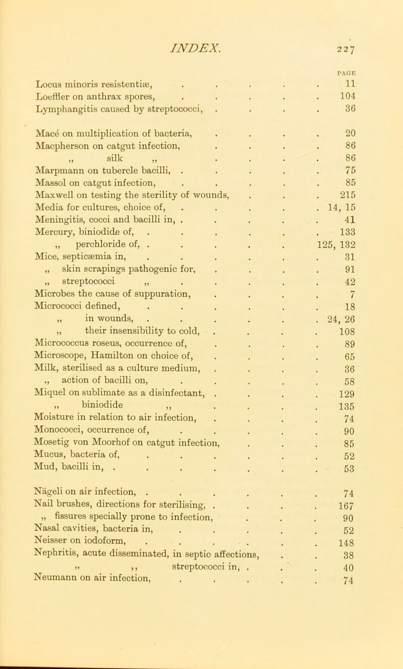 Locus minoris resistentiic, Loeffler on anthrax spores, Lymphangitis caused by streptococci, Mace on multiplication of bacteria, Macpherson on catgut infection, „ silk „ Marpmann on tubercle bacilli, . Massol on catgut infection. Maxwell on testing the sterility of wounds, Media for cultures, choice of. Meningitis, cocci and bacilli in, . Mercury, biniodide of, „ perchloride of, . Mice, septicaemia in, „ skin scrapings pathogenic for, „ streptococci „ Microbes the cause of suppuration, Micrococci defined, „ in wounds, „ their insensibility to cold. Micrococcus roseus, occurrence of. Microscope, Hamilton on choice of. Milk, sterilised as a culture medium, „ action of bacilli on, Miquel on sublimate as a disinfectant, „ biniodide ,, Moisture in relation to air infection. Monococci, occurrence of, Mosetig von Moorhof on catgut infection. Mucus, bacteria of. Mud, bacilli in, . P/iOK 11 104 36 20 86 86 75 85 215 14, 15 41 133 125, 132 31 91 42 7 18 24, 26 108 89 65 36 58 129 135 74 90 85 52 53 Nageli on air infection, ...... 74 Nad brushes, directions for sterilising, . . . .167 „ fissures specially prone to infection, ... 90 Nasal cavities, bacteria in, . . . . .52 Neisser on iodoform, . . . . . .148 Nephritis, acute disseminated, in septic affections, . . 38 )i ,, streptococci in, . . . 40 Neumann on air infection, . . . , .74