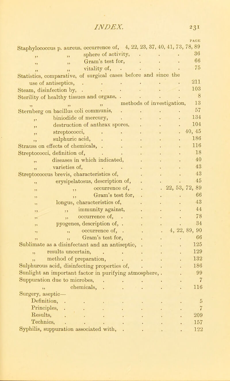 Staphylococcus p. aureus, occurrence of, 4, 22, ,, ,, sphere of activity, „ ,, Gram's test for, „ „ vitality of. Statistics, comparative, of surgical cases before use of antiseptics. Steam, disinfection by, . Sterility of healthy tissues and organs, . „ „ » method Sternberg on bacillus coli communis, ,, biniodide of mercury, ,, destruction of anthrax spores, „ streptococci, ,, sulphuric acid, Strauss on effects of chemicals, . Streptococci, definition of, „ diseases in which indicated, „ varieties of. Streptococcus brevis, characteristics of, „ erysipelatosus, description of, „ ,, occurrence of, „ ,, Gram’s test for, ,, longus, characteristics of, ,, ,, immunity against, „ ,, occurrence of, » pyogenes, description of, . ., ,, occurrence of, . ,, ,, Gram’s test for, Sublimate as a disinfectant and an antiseptic, „ results uncertain, „ method of preparation. Sulphurous acid, disinfecting properties of. Sunlight an important factor in purifying atmosphere. Suppuration due to microbes, „ chemicals, . Surgery, aseptic— Definition, .... Principles, .... Results, .... Technics, .... Syphilis, suppuration associated with, . PAOK 3, 37, 40, 41, 73, 78, 89 36 66 75 and since the of investigation. 22, 53 211 103 8 13 57 134 104 40, 45 186 116 18 40 43 43 45 72, 89 66 43 44 78 34 4, 22, 89, 90 66 125 129 132 186 99 7 116 5 7 209 157 122