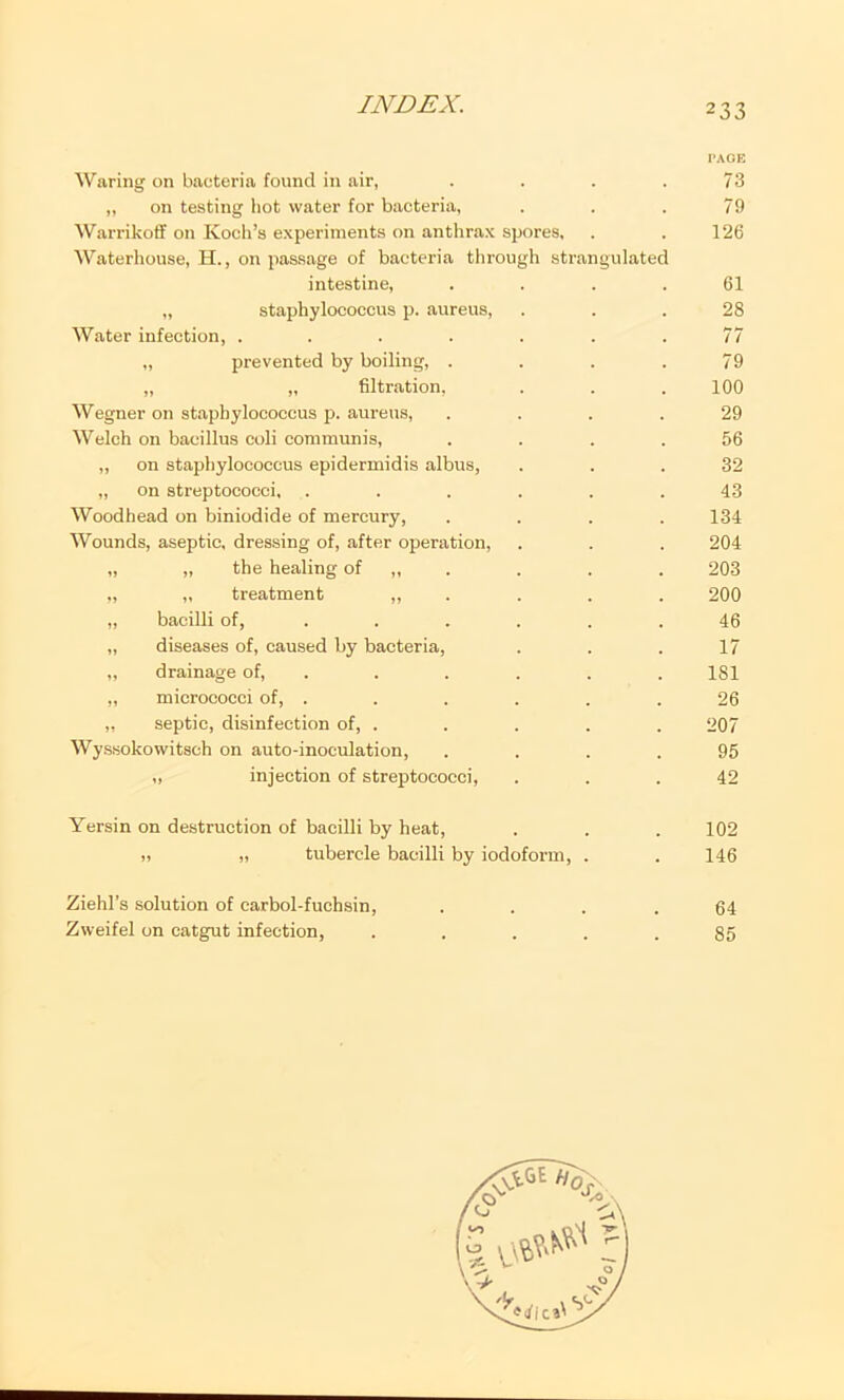 PAGE Waring on bacteria found in air, .... 73 „ on testing liot water for bacteria, . . . 79 WarrikofT on Koch’s experiments on anthrax spores, . . 126 Waterhouse, H., on passage of bacteria through strangulated intestine, . . . .61 „ staphylococcus p. aureus, ... 28 Water infection, ....... 77 „ prevented by boiling, .... 79 „ „ filtration, . . .100 Wegner on staphylococcus p. aureus, .... 29 Welch on bacillus coli communis, .... 56 „ on staphylococcus epidermidis albus, ... 32 „ on streptococci, ...... 43 Woodhead on biniodide of mercury, .... 134 Wounds, aseptic, dressing of, after operation, . . . 204 „ „ the healing of „ . . . . 203 „ „ treatment » . . . . 200 „ bacilli of, ...... 46 „ diseases of, caused by bacteria, . . . 17 „ drainage of, . . . . . . 181 „ micrococci of, . . . . . .26 „ septic, disinfection of, . . . . . 207 Wyssokowitsch on auto-inoculation, .... 95 „ injection of streptococci, ... 42 Yersin on destruction of bacilli by heat, . . . 102 !, ,t tubercle bacilli by iodoform, . . 146 Ziehl’s solution of earbol-fuchsin, .... 64 Zweifel on catgut infection, ..... 85