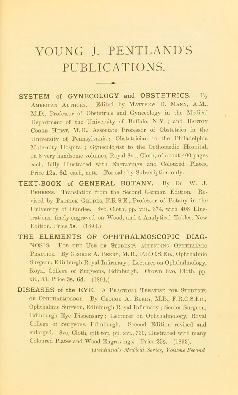 PUBLICATIONS. SYSTEM of GYNECOLOGY and OBSTETRICS. By American Authors. Edited by Matthew D. MjvNN, A.M., iSI.D., Professor of Obstetrics and Gynecology in the Medical Department of the University of Buffalo, N.Y. ; and Barton Cooke Hirst, M.D., Associate Professor of Obstetrics in the University of Pennsylvania; Obstetrician to the Philadelphia Maternity Hospital; Gynecologist to the Orthopaedic Hospital. In 8 very handsome volumes, Royal 8vo, Cloth, of about 400 pages each, fully Illustrated with Engravings and Coloured Plates, Price 12s. 6d. each, nett. For sale by Subscription only. TEXT-BOOK of GENERAL BOTANY. By Dr. W. J. Behrens. Translation from the Second German Edition. Re- vised by Patrick Geddes, F.R.S.E., Professor of Botany in the University of Dundee. 8vo, Cloth, pp. viii., 374, -with 408 Illus- trations, finely engraved on Wood, and 4 Analytical Tables, New Edition, Price 5s. (1893.) THE ELEMENTS OF OPHTHALMOSCOPIC DIAG- NOSIS. For the Use op Students attending Ophthalmic Practice. By George A. Berry, M.B., F.R.C.S.Ed., Ophthalmic Surgeon, Edinburgh Royal Infirmary ; Lecturer on Ophthalmology, Royal College of Surgeons, Edinburgh. Crown 8vo, Cloth, pp. xii., 83, Price 3s. 6d. (1891.) DISEASES of the EYE. A Practical Treatise for Students OF Ophthalmology. By George A. Berry, M.B., F.R.C.S.Ed., Ophthalmic Surgeon, Edinburgh Royal Infirmary ; Senior Surgeon, Edinburgh Eye Dispensary; Lecturer on Ophthalmology, Royal College of Surgeons, Edinburgh. Second Edition revised and enlarged. 8vo, Cloth, gilt top, pp. xvi., 730, illustrated with many Coloured Plates and Wood Engravings. Price 25s. (1893). (Pentland’s Medical Series, Volume Second