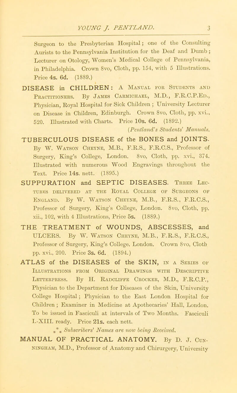 Surgeon to the Presbyterian Hospital; one of the Consulting Aurists to the Pennsylvania Institution for the Deaf and Dumb ; Lecturer on Otology, Women’s Medical College of Pennsylvania, in Philadelphia. Crown Svo, Cloth, pp. 154, with 5 Illustrations. Price 4s. 6d. (1889.) DISEASE in CHILDREN: A Manual foe Students and Pkactitioners. By James Carmichael, M.D. , F.R.C.P.Ed., Physician, Royal Hospital for Sick Children ; University Lecturer on Disease in Children, Edinburgh. Crown Svo, Cloth, pp. xvi., 520. Illustrated with Charts. Price 10s. 6d. (1892.) {Pcntla/nd’s Students’ Manuals. TUBERCULOUS DISEASE of the BONES and JOINTS. By W. Watson Cheyne, M.B., F.R.S., F.R.C.S., Professor of Surgery, King’s College, London. Svo, Cloth, pp. xvi., 374. Illustrated with numerous Wood Engravings throughout the Text. Price 14s. nett. (1895.) SUPPURATION and SEPTIC DISEASES. Three Lec- tures DELIVERED AT THE ROYAL COLLEGE OP SuRGEONS OP Engl.(VND. By W. Watson Cheyne, M.B., F.R.S., F.R.C.S., Professor of Surgery, King’s College, London. Svo, Cloth, pp. xii., 102, with 4 Illustrations, Price 5s. (1889.) THE TREATMENT of WOUNDS, ABSCESSES, and ULCERS. By W. Watson Cheyne, M.B., E.R.S., E.R.C.S., Professor of Surgery, King’s College, London. Croivn Svo, Cloth pp. xvi., 200. Price 3s. 6d. (1894.) ATLAS of the DISEASES of the SKIN, in a Series op Illustrations from Original Drawings with Descriptive Letterpress. By H. Radclippe Crocker, M.D., E.R.C.P., Physician to the Department for Diseases of the Skin, University College Hospital; Physician to the East London Hospital for Children ; Examiner in Medicine at Apothecaries’ Hall, London. To be issued in Fasciculi at intervals of Two Months. Fasciculi I.-XIII. ready. Price 21s. each nett. Subscribers’ Names are no\u being Received, MANUAL OF PRACTICAL ANATOMY. By D. J. Cun- ningham, M.D., Professor of Anatomy and Chirurgery, University