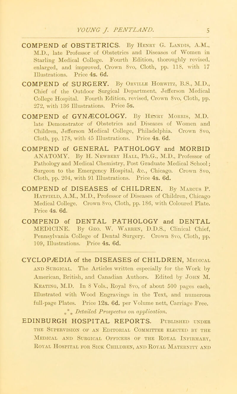 COMPEND of OBSTETRICS. By Hknuy G. Landis, M.D., late Professor of Obstetrics and Diseases of Women in Starling Medical College. Pourth Edition, thoroughly revised, enlarged, and improved. Crown 8vo, Cloth, pp. 118, with 17 Illustrations. Price 4s. 6d. COMPEND of SURGERY. By Okville Horwitz, B.S., M.D., Chief of die Outdoor Surgical Department, .Jefferson IMedical College Hospital. Fourth Edition, revised. Crown 8vo, Cloth, pp. 272, with 136 Illustrations. Price 5s. COMPEND of GYN.(ECOLOGY. By Henry Morris, M.D. late Demonstrator of Obstetrics and Diseases of Women and Children, Jefferson Medical College, Philadelphia. Crown 8vo, Cloth, pp. 178, with 45 Illustrations. Price 4s. 6d. COMPEND of GENERAL PATHOLOGY and MORBID ANATOMY. By H. Newbery Hall, Ph.G., M.D., Professor of Pathology and Medical Chemistry, Post Graduate Medical School; Surgeon to the Emergency Hospital, &c., Chicago. Crown 8vo, Cloth, pp. 204, with 91 Illustrations. Price 4s. 6d. COMPEND of DISEASES of CHILDREN. By Marcus P. Hatfield, A.M., M.D., Professor of Diseases of Children, Chicago Medical College. Crown 8vo, Cloth, jjp. 186, with Coloured Plate. Price 4s. 6d. COMPEND of DENTAL PATHOLOGY and DENTAL MEDICINE. By Geo. W. Warren, D.D.S., Clinical Chief, Pennsylvania College of Dental Surgery. Crown 8vo, Cloth, pp. 109, Illustrations. Price 4s. 6d. CYCLOPEDIA of the DISEASES of CHILDREN, Medical AND Surgical. The Articles written especially for the Work by American, British, and Canadian Authors. Edited by John M. Keating, M.D. In 8 Vols., Royal 8vo, of about 500 pages each. Illustrated \vith Wood Engravings in the Text, and numerous full-page Plates. Price 12s. 6d. per Volume nett. Carriage Free. DcUdlcd Prospectus on application. EDINBURGH HOSPITAL REPORTS. Published under the Supervision of an Editorial Committ'ee elected by the Medical and Surgical Officers of the Royal Infirmary, Royal Hospital for Sick Children, and Royal M.aternity and