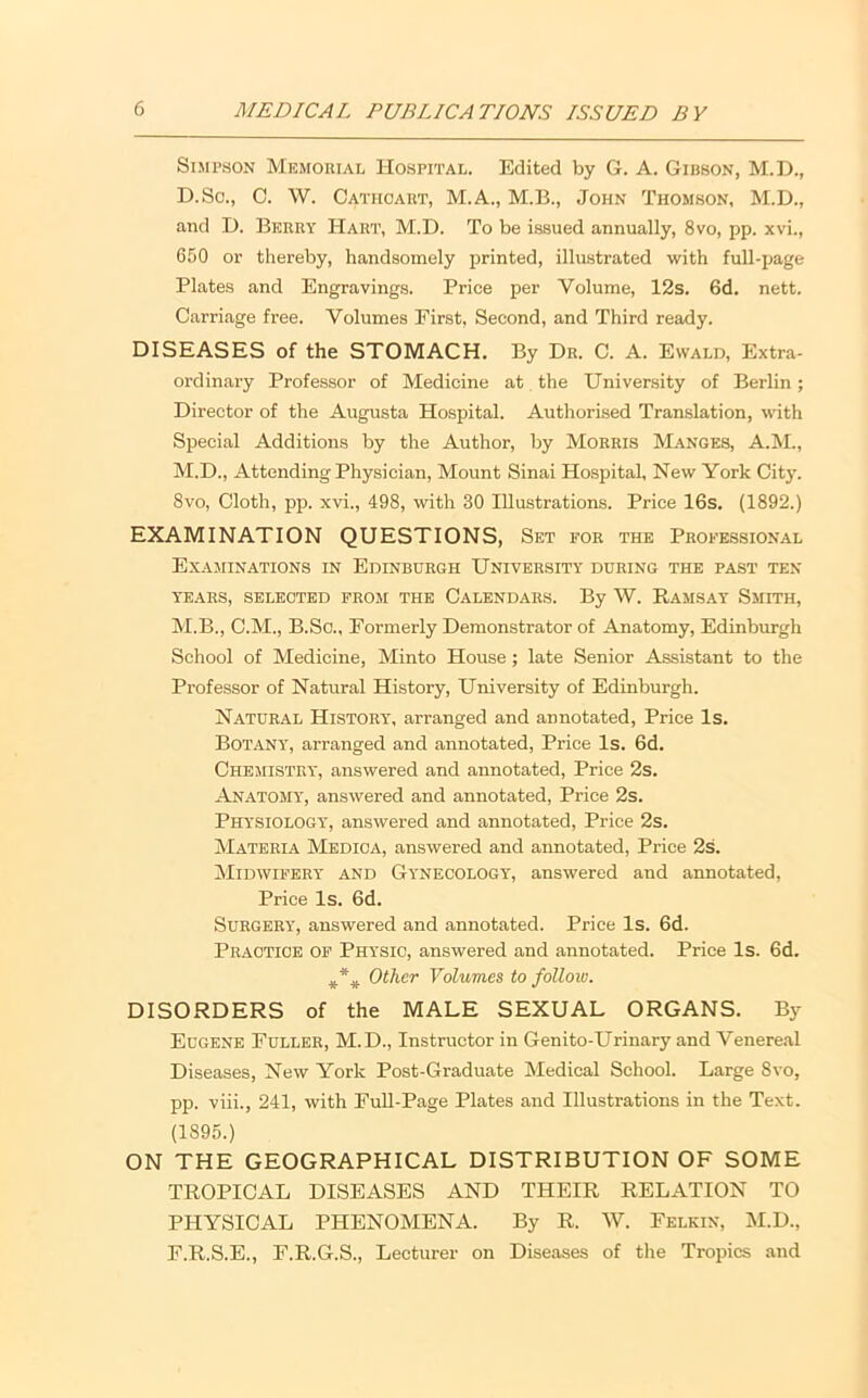 Simpson Memorial Hospital. Edited by G. A. Gibson, M.D., D.So., 0. W. Cathcaut, M.A., M.B., John Thomson, M.D., and D. Berry Hart, M.D. To be issued annually, 8vo, pp. xvi., 650 or thereby, handsomely printed, illustrated with full-page Plates and Engravings. Price per Volume, 12s. 6d. nett. C.arriage free. Volumes First, Second, and Third ready. DISEASES of the STOMACH. By Dr. C. A. Evvald, Extra- ordinary Professor of Medicine at the University of Berlin; Director of the Augusta Hospital. Authorised Translation, with Special Additions by the Author, by Morris Manges, A.M., M.D., Attending Physician, Mount Sinai Hospital, New York City. 8vo, Cloth, pp. xvi., 498, with 30 Illustrations. Price 16s. (1892.) EXAMINATION QUESTIONS, Set for the Professional Examinations in Edinburgh University during the past ten YEARS, selected FROM THE CALENDARS. By W. RaMSAY SmiTH, M.B., C.M., B.So., Formerly Demonstrator of Anatomy, Edinburgh School of Medicine, Minto House; late Senior Assistant to the Pi-ofessor of Natural History, University of Edinburgh. Natural History, arranged and annotated. Price Is. Botany, arranged and annotated, Price Is. 6d. Chemistry, answered and annotated, Price 2s. Anatomy, answered and annotated, Price 2s. Physiology, answered and annotated, Price 2s. Materia Medioa, answered and annotated, Price 2s. Midwifery and Gynecology', answered and annotated. Price Is. 6d. Surgery, answered and annotated. Price Is. 6d. Practice of Physic, answered and annotated. Price Is. 6d. Other Volumes to follow. DISORDERS of the MALE SEXUAL ORGANS. By Eugene Fuller, M.D., Instructor in Genito-Urinary and Venere.al Diseases, New York Post-Graduate Medical School. Large 8vo, pp. viii., 241, with FuU-Page Plates and Illustrations in the Text. (1895.) ON THE GEOGRAPHICAL DISTRIBUTION OF SOME TROPICAL DISEASES AND THEIR RELATION TO PHYSICAL PHENOMENA. By R. W. Felkin, M.D., F.R.S.E., F.R.G.S., Lecturer on Diseases of the Tropics and