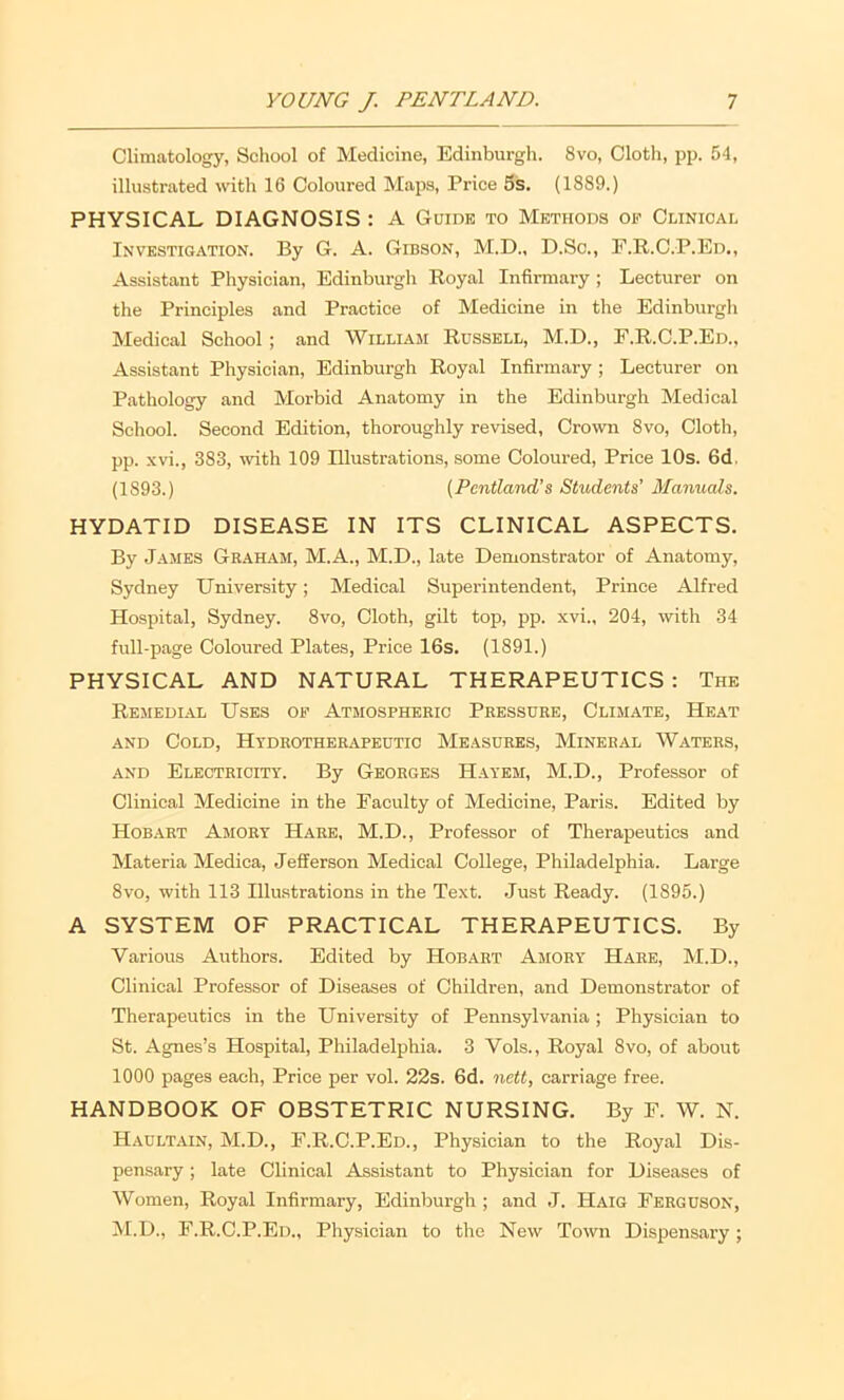 Climatology, School of Medicine, Edinburgh. 8vo, Cloth, pp. 54, illustrated with 16 Coloured Maps, Price 5s. (1889.) PHYSICAL DIAGNOSIS : A Guidk to Methods op Clinical Investigation. By G. A. Gibson, M.D., D.Sc., F.R.C.P.Ed., Assistant Physician, Edinburgh Royal Infirmary ; Lecturer on the Principles and Practice of Medicine in the Edinburgh Medical School ; and William Russell, M.D., F.R.C.P.Ed., Assistant Physician, Edinburgh Royal Infirmary; Lecturer on Pathology and Morbid Anatomy in the Edinburgh Medical School. Second Edition, thoroughly revised. Crown 8vo, Cloth, pp. xvi., 383, with 109 Illustrations, some Coloured, Price 10s. 6d. (1893.) {Pentland’s Students’ Manuals. HYDATID DISEASE IN ITS CLINICAL ASPECTS. By James Graham, M.A., M.D., late Demonstrator of Anatomy, Sydney University; Medical Superintendent, Prince Alfred Hospital, Sydney. 8vo, Cloth, gilt top, pp. xvi., 204, with 34 full-page Coloured Plates, Price 16s. (1891.) PHYSICAL AND NATURAL THERAPEUTICS : The Remedial Uses of Atmospheric Pressure, Climate, Heat AND Cold, Hydrotherapeutic Measures, Mineral Waters, AND Electricity. By Georges Hayem, M.D., Professor of Clinical Medicine in the Faculty of Medicine, Paris. Edited by Hobart Amory Hare, M.D., Professor of Therapeutics and Materia Medica, Jefferson Medical College, Philadelphia. Large 8vo, with 113 Illustrations in the Text. .Just Ready. (1895.) A SYSTEM OF PRACTICAL THERAPEUTICS. By Various Authors. Edited by Hobart Amory Hare, M.D., Clinical Professor of Diseases of Children, and Demonstrator of Therapeutics in the University of Pennsylvania ; Physician to St. Agnes’s Hospital, Philadelphia. 3 Vols., Royal 8vo, of about 1000 pages each, Price per vol. 22s. 6d. nett, carriage free. HANDBOOK OF OBSTETRIC NURSING. By F. W. N. Haultain, M.D., F.R.C.P.Ed., Physician to the Roy.al Dis- pensary ; late Clinical Assistant to Physician for Diseases of Women, Royal Infirmary, Edinburgh ; and ,J. Haig Ferguson, M.D., F.R.C.P.Ed., Physician to the New Town Dispensary;