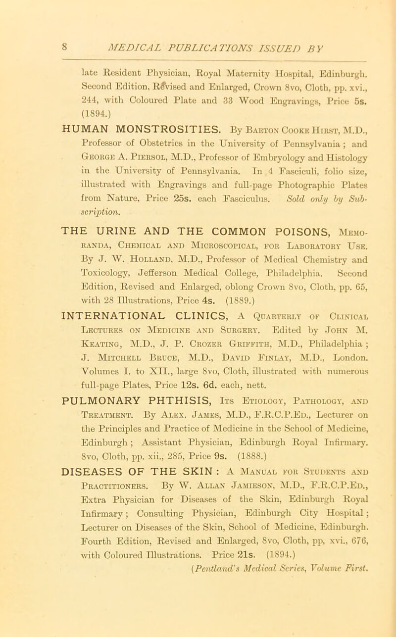 late Resident Pliysician, Royal Maternity Hospital, Edinburgh. Second Edition, Revised and Enlarged, Crown 8vo, Cloth, pp. xvi., 244, with Coloured Plate and 33 Wood lilngravings. Price 5s. (1894.) HUMAN MONSTROSITIES. By Barton Cooke Hiu.st, M.U., Professor of Obstetrics in the Uiriversity of Pennsylvania; and George A. Piersol, M.D., Professor of Embryology and Histology in the University of Pennsylvania. In 4 Fasciculi, folio size, illustrated with Engravings and full-page Photographic Plates from Nature, Price 25s. each Fasciculus. Sold only by Sub- scription. THE URINE AND THE COMMON POISONS, Memo- randa, Chejiical and Microscopical, for Laboratory Use. By J. W. Holland, M.D., Professor of Medical Chemistry and Toxicology, Jefferson Medical College, Philadelphia. Second Edition, Revised and Enlarged, oblong Crown 8vo, Cloth, pp. 65, with 28 Illustrations, Price 4s. (1889.) INTERNATIONAL CLINICS, A Quarterly op Clinical Lectures on Medicine and Surgery. Edited by John iM. Keating, M.D., J. P. Crozer Griffith, M.D., Philadelphia ; •I. Mitchell Bruce, M.D., David Finlay, M.D., London. Volumes I. to XII., large 8vo, Cloth, illustrated with numerous full-page Plates, Price 12s. 6d. each, nett. PULMONARY PHTHISIS, Its Etiology, Pathology, and Treatment. By Alex. James, M.D., F.R.C.P.Ed., Lecturer on the Principles and Practice of Medicine in the School of Medicine, Edinburgh; Assistant Physician, Edinburgh Royal Infirmary. 8VO, Cloth, pp. xii., 285, Price 9s. (1888.) DISEASES OF THE SKIN : A Manual for Students ^vnd Practitioners. By W. Allan Jamieson, M.D., F.R.C.P.Ed., Extra Physician for Diseases of the Skin, Edinburgh Royal Infirmary; Consulting Physician, Edinburgh City Hospital; Lecturer on Diseases of the Skin, School of IMedicine. Edinburgh. Fourth Edition, Revised and Enlarged, 8vo, Cloth, pp, xvi., 676, with Coloured Illustrations. Price 21s. (1894.) {Peiitland’s Medical Series, Volume First.