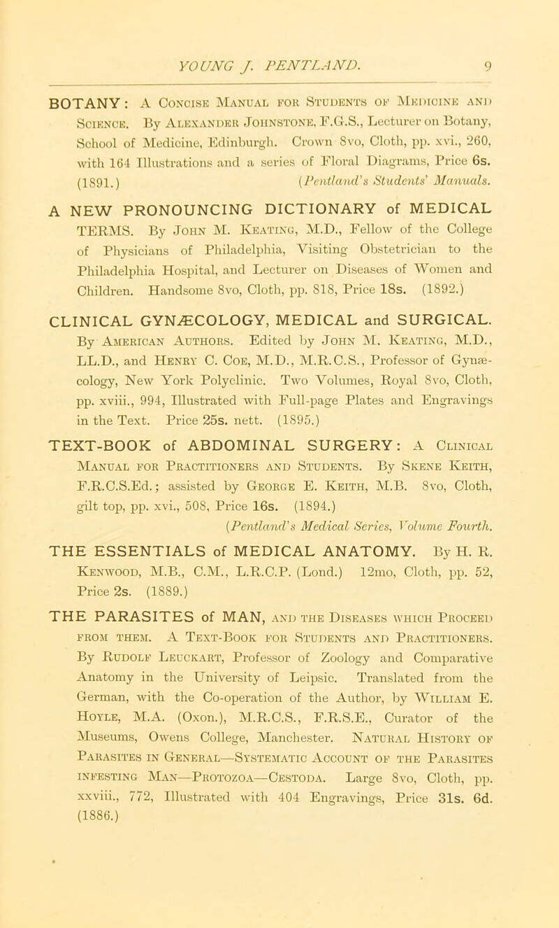 BOTANY: A Concise Manual fou Students of Medicine and Science. By Alexandek Johnstone. F.G.S., Lecturer on Botany, School of Medicine, Edinburgh. Crown 8vo, Cloth, pp. xvi., 260, with 164 Illustrations and a series of Floral Diagrams, Price 6s. (1S91.) (J’entland’s Students’ Manuals. A NEW PRONOUNCING DICTIONARY of MEDICAL TERMS. By John M. Keating, M.D., Fellow of the College of Physicians of Philadelphia, Visiting Obstetrician to the Philadelphia Hospital, and Lecturer on Diseases of Women and Cliildren. Handsome Svo, Cloth, jip. 818, Price 18s. (1892.) CLINICAL GYN.(ECOLOGY, MEDICAL and SURGICAL. By Ameeic.an Authoes. Edited by John M. Keating, M.D., LL.D., and Henry C. Coe, M.D., M.R.C.S., Professor of Gynse- cology, New York Polyclinic. Two Volumes, Royal Svo, Cloth, pp. xviii., 994, Illustrated with Full-page Plates and Engravings in the Text. Price 25s. nett. (1895.) TEXT-BOOK of ABDOMINAL SURGERY: A Clinical Manual foe Peactitionbes and Students. By Skene Keith, F.R.C.S.Ed.; assisted by George E. Keith, M.B. Svo, Cloth, gilt top, jip. xvi., 508, Price 16s. (1894.) [Pentland’s Medical Series, ^'olum.e Fourth. THE ESSENTIALS of MEDICAL ANATOMY. By H. R. Kenwood, M.B., C.M., L.R.C.P. (Lond.) 12mo, Cloth, pj!. 52, Price 2s. (1889.) THE PARASITES of MAN, and the Dise.ases which Proceei ) from them, a Text-Book for Students and Practitioners. By Rudolf Leuckart, Profe.ssor of Zoology and Comparative Anatomy in the University of Leipsic. Translated from the German, with the Co-operation of the Author, by Willi.ym E. Hoyle, M.A. (Oxon.), M.R.C.S., F.R.S.E., Curator of the Museums, Owens College, Manchester. Natural History of Parasites in General—System.atic Account of the Parasites INFESTING Man—Protozoa—Cestoda. Large Svo, Cloth, pp. xxviii., 772, Illustrated with 404 Engravings, Price 31s. 6d. (1886.)