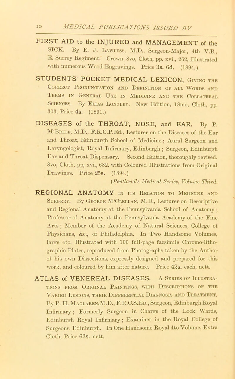 FIRST AID to the INJURED and MANAGEMENT of the SICK. By E. J. Lawles.s, M.D., Surgeon-Major, 4th V.B., E. Surrey Regiment.' Crown 8vo, Cloth, pp. xvi., 262, Illustrated with numerous Wood Engravings. Price 3s. 6d, (1894.) STUDENTS’ POCKET MEDICAL LEXICON, Giving the Correct Pronunciation and Deitnition op all Words and Terms in General Use in Medicine and the Collateral Sciences. By Elias Longley. New Edition, 18mo, Cloth, pp. 303, Price 4s. (1891.) DISEASES of the THROAT, NOSE, and EAR. By P. M'Bride, M.D., F.R.C.P.Ed., Lecturer on the Diseases of the Ear and Throat, Edinburgh School of Medicine j Aural Surgeon and Lar3Tigologist, Royal Infirmary, Edinburgh ; Surgeon, Edinburgh Ear and Throat Dispensary. Second Edition, thoroughly revised. 8vo, Cloth, pp, xvi., 682. with Coloured Illustrations from Original Drawings. Price 25s. (1894.) {Pentland’s Medical Series, Volume Third. REGIONAL ANATOMY IN ITS Relation to Medicine and Surgery. By George M‘Clellan, M.D., Lecturer on Descriptive and Regional Anatomy at the Pennsylvania School of Anatomy ; Professor of Anatomy at the Pennsylvania Academy of the Fine Arts ; Member of the Academy of Natural Sciences, College of Physicians, &c., of Philadelpliia. In Two Handsome Volumes, large 4to, Illustrated with 100 full-page facsimile Chromo-litho- graphic Plates, reproduced from Photographs taken by the Author of his own Dissections, expressly designed and prepared for this work, and coloured by him after nature. Price 42s. each, nett. ATLAS of VENEREAL DISEASES. A Series op Illustra- tions FROM Original Paintings, with Descriptions of the Varied Lesions, their Differential Diagnosis and Tre.ytment. By P. H. Maclaren,M.D., F.R.C.S.Ed., Surgeon, Edinburgh Royal Infirmai’y; Formerly Surgeon in Charge of the Lock Wards, Edinburgh Royal Infirmary; Examiner in the Royal College of Surgeons, Edinburgh. In One Handsome Royal 4to Volume, Extra Cloth, Price 63s. nett.