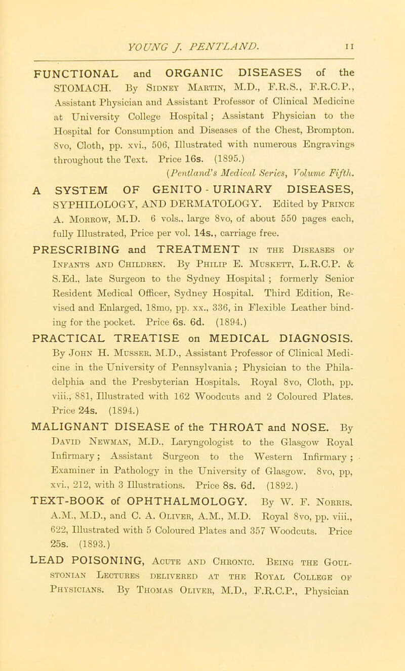 FUNCTIONAL and ORGANIC DISEASES of the STOMACH. By Sidney Mautin, M.D., F.R.S., F.R.C.P., ■Assistant Physician and Assistant Professor of Clinical Medicine at University College Hospital; Assistant Physician to the Hospital for Consumption and Diseases of the Chest, Brompton. 8vo, Cloth, pp. xvi., 506, Illustrated with numerous Engravings throughout the Text. Price 16s. (1895.) (Pcntland's Medical Series, Volume Fifth. A SYSTEM OF GENITO - URINARY DISEASES, SYPHILOLOGY, AND DERMATOLOGY. Edited by Prince A. Morrow, M.D. 6 vols., large 8vo, of about 550 pages each, fully Illustrated, Price per vol. 14s., carriage free. PRESCRIBING and TREATMENT in the Diseases op Infants and Children. By Philip E. Muskett, L.R.C.P. & S.Ed., late Surgeon to the Sydney Hospital ; formerly Senior Resident Medical Officer, Sydney Hospital. Third Edition, Re- vised and Enlarged, 18mo, pp. xx., 336, in Flexible Leather bind- ing for the pocket. Price 6s. 6d. (1894.) PRACTICAL TREATISE on MEDICAL DIAGNOSIS. By .John H. Mdsser. M.D., Assistant Professor of Clinical Medi- cine in the University of Pennsylvania; Physician to the Phila- delphia and the Presbyterian Hospitals. Royal 8vo, Cloth, pp. viii., 881, Illustrated with 162 Woodcuts and 2 Coloured Plates. Price 24s. (1894.) MALIGNANT DISEASE of the THROAT and NOSE. By David NewM;YN, M.D.. Laryngologist to the Glasgow Royal Infirmary; Assistant Surgeon to the Western Infirmary; Examiner in Pathology in the University of Glasgow. 8vo, pp, xvi., 212, with 3 lUusti-ations. Price 8s. 6d. (1892.) TEXT-BOOK of OPHTHALMOLOGY. By W. E. Norris. A.M., M.D., and C. A. Oliver, A.M., M.D. Royal 8vo, pp. viii., 622, Illustrated with 5 Coloured Plates and 357 Woodcuts. Price 25s. (1893.) LEAD POISONING, Acute and Chronic. Being the Goul- STONiAN Lectures delivered at the Royal College of Physicians. By Thomas Oliver, M.D., F.R.C.P., Physician