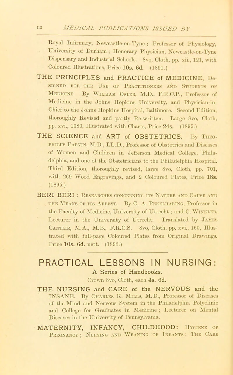 Royal Infirmary, Ne\vcastle-on-Tyne ; Professor of Physiology, University of Durham ; Honorary Physician, Xewcastle-on-Tyne Dispensai’y and Industrial Schools. 8vo, Cloth, pp. xii., 121, with Coloured Illustrations, Price 10s. 6d. (1891.) THE PRINCIPLES and PRACTICE of MEDICINE, De- SIGNED FOB THE UsE OF PUACTITIONEKS ANIi StUIJENTS OF Medicine. By William O.sler, M.D., F.R.C.P., Profes.sor of Medicine in the .lohns Hopkins University, and Physician-in- Chief to the Johns Hopkins Hospital, Baltimore. Second Edition, thoroughly Revised and partly Re-written. Large 8vo, Cloth, pp. xvi., 1080, Illustrated with Charts, Price 24s. (1895.) THE SCIENCE and ART of OBSTETRICS. By Theo- PHILUS Pabvin, M.D., LL.D., Professor of Obstetrics and Disea.ses of Women and Children in .lefiferson Medical College, Phila- delphia, and one of the Obstetricians to the Philadelphia Ho.spital. Third Edition, thoroughly revised, large 8vo, Cloth, pp. 701, with 269 Wood Engravings, and 2 Coloured Plates, Price 18s. (1895.) BERI BERI : Researches concerning its Nature ^and C.ause and THE Means of its Arrest. By C. A. Pekelharing, Professor in the Faculty of Medicine, University of Utrecht; and C. Winkler, Lecturer in the University of Utrecht. Translated by James Cantlie, M.A., M.B., F.R.C.S. 8vo, Cloth, pp. xvi., 160, Illus- trated with full-page Coloured Plates from Original Drawings. Price 10s. 6d. nett. (1893.) PRACTICAL LESSONS IN NURSING: A Series of Handbooks. Crown 8vo, Cloth, each 4s. 6d. THE NURSING and CARE of the NERVOUS and the INSANE. By Charles K. Mills, M.D., Professor of Diseases of the Mind and Nervous System in the Philadelphia Pol3’clinic and College for Graduates in IMedicine; Lecturer on ^Mental Diseases in the University of Pennsylvania. MATERNITY, INFANCY, CHILDHOOD: Hygiene of Pregnancy ; Nursing and We.vning of Infants ; The C.ark