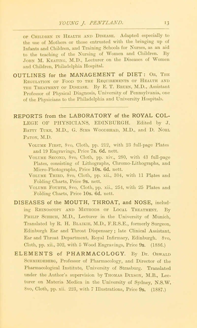 OF Children in Health and Disease. Adapted especially to the use of Mothers or those entrusted with the bringing up of Infants and Children, and Training Schools for Nurses, as an aid to the teaching of the Nursing of Women and Children. By .John M. Keating. M.D., Lecturer on the Diseases of Women and Children, Philadelphia Hospital. OUTLINES for the MANAGEMENT of DIET: Ou, The Regulation of Food to the Requirements of Health and THE Tre.\tment of DISEASE. By E. T. Bruen, M.D., Assistant Professor of Physical Diagnosis, University of Pennsylvania, one of the Physicians to the Philadelphia and University Hospitals. REPORTS from the LABORATORY of the ROYAL COL- LEGE OF PHYSICIANS, EDINBURGH. Edited by J. Batt'y Tuke, M.D., G. Suis Woodhead, M.D., and D. Noel Paton, M.D. Volume First, 8vo, Cloth, pp. 212, ivith 23 full-page Plates and 19 Engravings, Price 7s. 6d. nett. Volume Second, 8vo, Cloth, pp. xiv., 280, with 43 fuU-page Plates, consisting of Lithographs, Chromo-Lithographs, and Micro-Photographs, Price 10s. 6d. nett. Volume Third, 8vo, Cloth, pp. xii., 304, with 11 Plg,tes and Folding Charts, Price 9s. nett. Volume Fourth, 8vo, Cloth, pp. xii., 254, with 25 Plates and Folding Charts, Price 10s. 6d. nett. DISEASES of the MOUTH, THROAT, and NOSE, includ- ing Rhinoscopy and Methods of Local Treatment. By Philip Schbch, M.D., Lecturer in the University of Munich, Translated by R. H. Blaikie, M.D., F.R.S.E., formerly Surgeon, Edinburgh Ear and Throat Dispensary; late Clinical Assistant, Ear and Throat Department, Royal Infirmary, Edinburgh. 8vo, Cloth, pp. xii., 302, with 5 Wood Engravings, Price 9s. (1886.) ELEMENTS of PHARMACOLOGY. By Dr. Oswald Schmiedebehg, Professor of Pharmacology, and Director of the Pharmacological Institute, University of Strasburg. Translated under the Author’s supervision by Thomas Dixson, M.B., Lec- turer on Materia Medica in the University of Sydney, N.S.W. 8vo, Cloth, pp. xii. 223, with 7 Illustrations, Price 9s. (1887.)