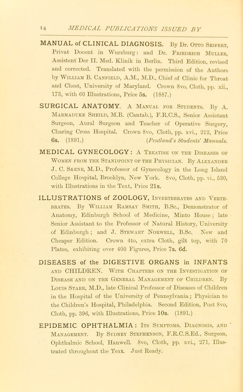 MANUAL of CLINICAL DIAGNOSIS. liy Dr. Otto Seikeut, Privat Docent in Wurzburg; and Dr. Fuiedhick Mulleu, Assistent Der II. Med. Klinik in Berlin. Third Edition, revised and corrected. Translated with the permission of the Authors by William B. Canfield, A.M., M.D., Chief of Clinic for Throat and Chest, University of Maryland. Crown 8vo, Cloth, pp. xii., 173, with 60 Illustrations, Price 5s. (1887.) SURGICAL ANATOMY. A Manual fou Students. By A. Marmaduke Sheild, M.B. (Cantab.), E.R.C.S., Senior As.sistant Surgeon, Aural Surgeon and Teacher of Operative Surgery, Charing Cross Hospital. Crown 8vo, Cloth, pp. xvi., 212, Price 6s. (1891.) (Pentland’s Students' Manuals. MEDICAL GYNECOLOGY: A Tee.vtise on the Diseases of Women from the Standpoint of the Physician. By Alexander J. C. Skene, M.D., Professor of Gynecology in the Long Island College Hospital, Brooklyn, New York. 8vo, Cloth, pp. vi., 530, with Illustrations in the Text, Price 2Is. ILLUSTRATIONS of ZOOLOGY, Invertebrates and Verte- brates. By William Ramsay Smith, B.Sc., Demonstrator of Anatomy, Edinburgh School of Medicine, Minto House; late Senior Assistant to the Professor of Natural History, University of Edinburgh; and J. Stew.yrt Norwell, B.Sc. New and Cheaper Edition. Crown 4to, extra Cloth, gilt top, with 70 Plates, exhibiting over 400 Figures, Price 7s. 6d. DISEASES of the DIGESTIVE ORGANS in INFANTS AND CHILDREN. With Chapters on the Investigation of Disease and on the General Management of Children. By Louis Starr, M.D., late Clinical Professor of Diseases of Children in the Hospital of the University of Pennsylvania; Physician to the Children’s Hospital, Philadelphia. Second Edition, Post 8vo, Cloth, pp. 396, with Illustrations, Price 10s. (1891.) EPIDEMIC OPHTHALMIA: Its Symptoms, Diagnosis, .and ‘ Management. By Sydney Stephenson, F.R.C.S.Ed., Surgeon, Ophthalmic School, Hanwell. 8vo, Cloth, pp. xvi., 271, Illus- trated throughout the Text. Just Ready.