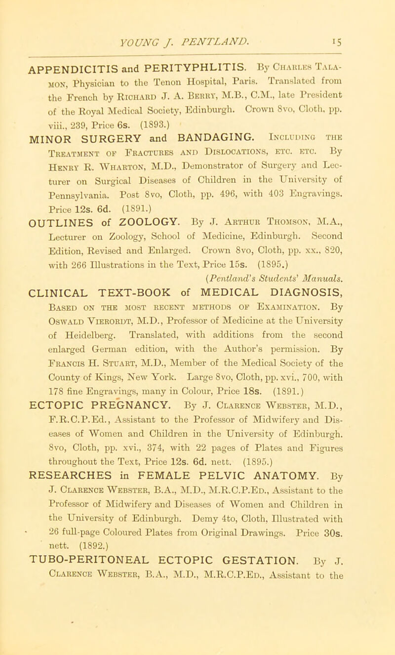 APPENDICITIS and PERITYPHLITIS. By Chauucs MON, Physician to the Tenon Hospital, Paris, Translated from the French by Richard J. A. Berry, M.B., C.M., late President of the Royal Medical Society, Edinburgh. Crown 8vo, Cloth, pp. viii., 239, Price 6s. (1893.) MINOR SURGERY and BANDAGING. Including the Treatment op Fractures and Dislocations, etc. etc. By Henry R. Wharton, M.D., Demonstrator of Surgery and Lec- turer on Surgical Diseases of Children in the University of Pennsylvania. Post 8vo, Cloth, pp. 496, wth 403 Engravings. Price 12s. 6d. (1891.) OUTLINES of ZOOLOGY. By J. Arthur Thomson, M.A., Lecturer on Zoology, School of Medicine, Edinburgh. Second Edition, Revised and Enlarged. Crown 8vo, Cloth, jjp. xx.. 820, with 266 Illustrations in the Text, Price I5s. (1895.) {Pcntland’s Students’ Manuals. CLINICAL TEXT-BOOK of MEDICAL DIAGNOSIS, Based on the most recent methods op Examination. By Oswald Vierordt, M.D., Professor of Medicine at the University of Heidelberg. Translated, with additions from the second enlarged German edition, with the Author’s permission. By Francis H. Stuart, M.D., Member of the Medical Society of the County of Kings, New York. Large 8vo, Cloth, pp. xvi., 700, with 178 fine Engravings, many in Colour, Price 18s. (1891.) ECTOPIC PREGNANCY. By J. Clarence Webster, M.D., F.R.C.P.Ed., Assistant to the Professor of Midwifery and Dis- eases of Women and Children in the University of Edinburgh. 8VO, Cloth, pp. xvi., 374, with 22 pages of Plates and Figures throughout the Text, Price 12s. 6d. nett. (1895.) RESEARCHES in FEMALE PELVIC ANATOMY. By J. Clarence Webster, B.A., M.D., M.R.C.P.Ed., Assistant to the Professor of Midwifery and Diseases of Women and Children in the University of Edinburgh. Demy 4to, Cloth, Illustrated with 26 full-page Coloured Plates from Original Drawings. Price 30s. nett. (1892.) TUBO-PERITONEAL ECTOPIC GESTATION. By .1. Clarence Webster, B.A., M.D., M.R.C.P.Ed., Assistant to the