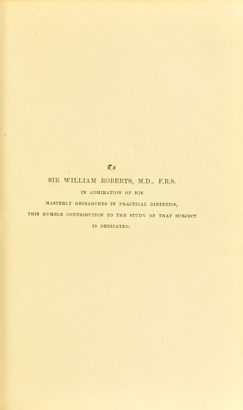 SIR WILLIAM ROBERTS, M.D., F.R.S. IN ADMIRATION OF HIS MASTERLY RESEARCHES IN PRACTICAL DIETETICS, THIS HUMBLE CONTRIBUTION TO THE STUDY OF THAT SUBJECT IS DEDICATED.