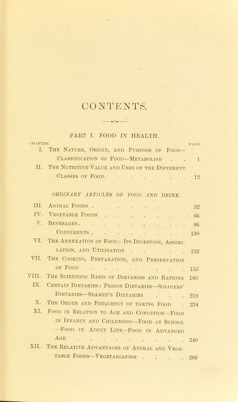 CONTENTS. PART I. FOOD IN HEALTH. CHAPTER PAGE I. The Nature, Origin, and Purpose oe Food- Classification OF Food—MetabolisiM . . l II. The Nutritive Value and Uses op the Different Classes op Food 12 ORDINARY ARTICLES OF FOOD AND DRINK. III. Animal Foods 32 IV. Vegetable Foods Gtt V. Beverages Condiments VI. The Annexation of Food : Its Digestion, Assimi- lation, AND Utilisation 132 VII. The Cooking, Preparation, and Preservation OP Food 155 VIII. The Scientific Basis of Dietaries and Rations 185 IX. Certain Dietaries : Prison Dietaries—Soldiers’ Dietaries—Seamen’s Dietaries . . . 210 X. The Order and Frequency of taking Food . 234 XI. Food in Relation to Age and Condition—Food IN Infancy and Childhood—Food at School • Food in Adult Life—Food in Advanced XII. The Relative Advantages of Animal and Vege- table Foods—Vegetarianism .... 289