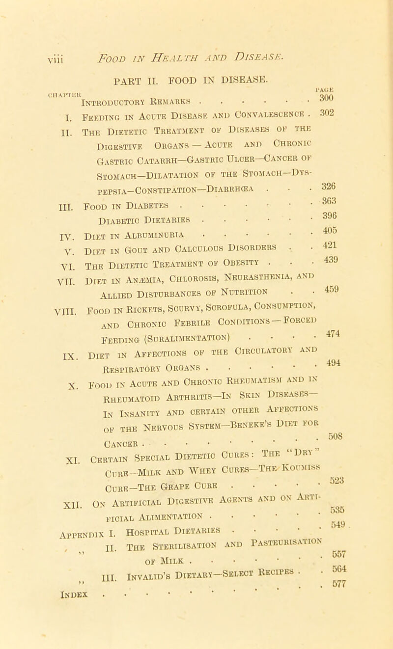 PART II. FOOD IN DISEASE. vin IMIAl’TKU Introductory Remarks I. Feeding in Acute Disease and Convalescence . II. The Dietetic Treatment of Diseases of the Digestive Organs — Acute and Chronic Gastric Catarrh—Gastric Ulcer—Cancer of Stomach—Dilatation of the Stomach—Dys- pepsia—Constipation—Diarrhcea Food in Diabetic Dietaries Diet in Albuminuria Diet in Gout and Calculous Disorders The Dietetic Treatment of Obesity . Diet in An/Emia, Chlorosis, Neurasthenia, and Allied Disturbances of Nutrition Food in Rickets, Scurvy, Scrofula, Consumption, and Chronic Febrile Conditions —Forced Feeding (Suralimentation) . • • ■ Diet in Affections of the Circulatory and Respiratory Organs ..•••• Food in Acute and Chronic Rheumatism and in Rheumatoid Arthritis—In Skin Diseases— In Insanity and certain other Affections OF THE Nervous System—Beneke’s Diet for Cancer XI. Certain Specdyl Dietetic Cures: The “Dry’ Cure-Milk and A7hey Cures-The Koumiss Cure—The Grape Cure . • • • ■ XII. On Artificial Digestive Agents and on Arti- ficial Alimentation ..■••• Appendix I. Hospital Dietaries . • • • • , ^ II. The Sterilisation and Pasteurisation of Milk .••••■' III. Invalid’s Dietary-Select Recipes . Index . • • l-AtiK 300 302 III. IV. V. VI. VII. VIII. IX. 326 363 396 405 421 439 459 474 494 X. 508 523 535 549 557 564 577