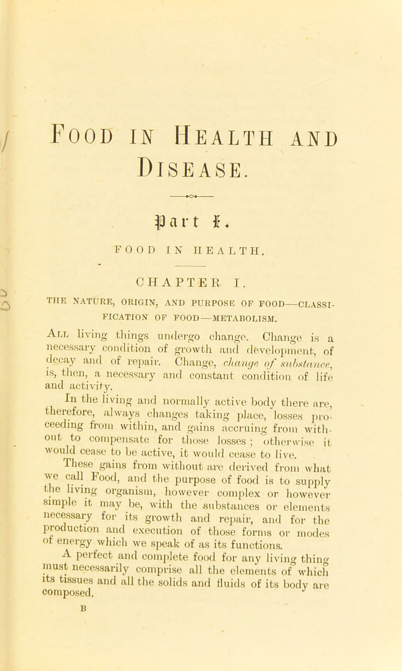 Food in Health and Disease. ^13 a r t ♦ FOOD IN HEALTH, CHAPTER I. THE NATURE, ORIGIN, AND PURPOSE OF FOOD—CLASSI- FICATION OF FOOD — METABOLISM. All living tilings undergo change. Change is a necessary condition of growth and flOvelopinent, of decay and of repair. Change, changa of snhi^tance, i.s, then, a neces.sajy and constant condition of life and activity. In the living and normally active body there are, theiefore, always changes taking ]ilace, losses pro- ceeding from within, and gains accruing from -with- out to compensate for those losses; otherwise it would cease to be active, it would cease to live. The.se gains from without are derived from what we call Food, and the purpose of food is to supply the living organism, however complex or however simple it may be, with the substances or elements necessary for its growth and repair, and for the production and execution of those forms or modes of energy which we speak of as its functions. A perfect and complete food for any living thin must necessarily comprise all the elements of°which Its tissues and all the solids and fluids of its body are composed. B