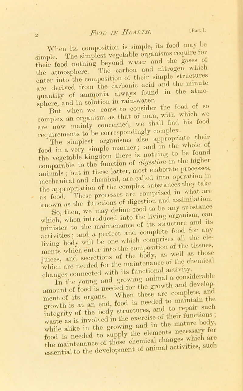When its eoiuposibiou is siiiH)le, its food may he simple. The simplest vegetable oi-gamsms require tor their food nothing beyond water and the ° the atmosphere. The carbon and .^^trogen enter into tl.e coniposition ot then- sin.p e sti u^ are derived from the earbonie acid and the nnnute quantity of ammonia always found in the ati sphere, and in solution in rain-water. ^ „„ But when we come to consider the food of so complex an organism as that of which w^^ are now mainly concerned, we shall find his food requirements to be correspondingly , • The simplest organisms also appropuate tlien food in a very simple manner; and in t le the veo'etable kingdom there is notlnng ' • i „ comparable to the function of cluieM animals • but in these latter, most elaboiate processes, meranical and chemical, are called into operation m the ai.i.roi,nation of the comrlox auhstancos thoj taO as food. These processes are comprised known as the functions of digestion and So then we may define food to be any substance which,’ when introdifced into the living lister to the maintenance of st.aic ure a^^^ activities; and a perfect and comple e too to^ ai^_ , Jj'S Lai ia ne«,«l fot , StS ‘Cieci loi biic *. wr oro-ans When tliese are complete, ami ’;Zth ia It an end. food is integrity of the ^7 tL.. factions waste as is invohed in the cxeic .....fui-e body, while alike in the necessary for food is needed to supply the f are the maintenance of those chem notiAuties such e«ntialto tl.e development of animal activities,