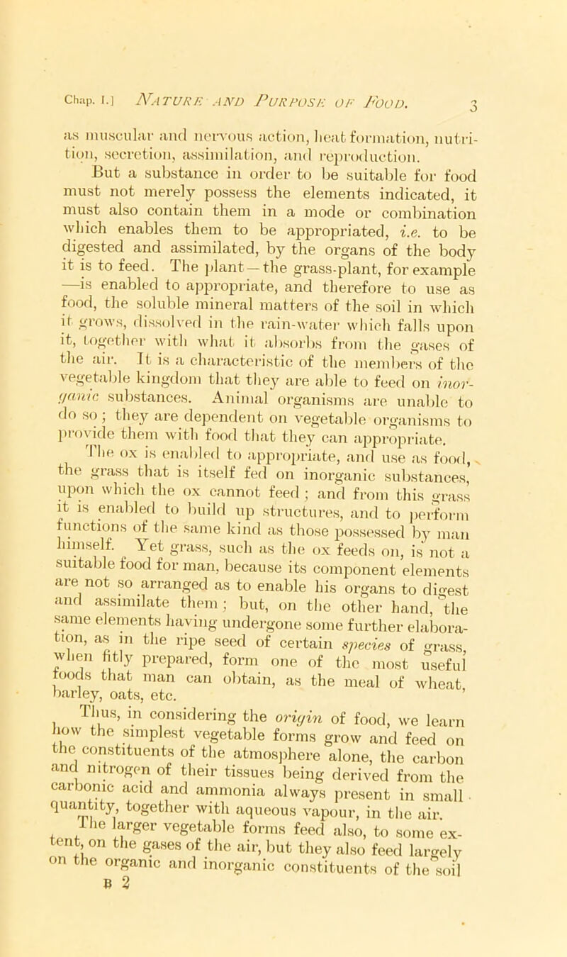 Chap. I.] Nature and Purpose of J<ood. a.s imiHcular and in'i’Aon.s action, lieat t'onnation, nutri- tion, .secretion, assimilation, and rei)roduction. l>ut a substance in order to be suitable for food must not merely possess the elements indicated, it must also contain them in a mode or combination which enables them to be appropriated, i.e. to be digested and assimilated, by the organs of the body it is to feed. The jjlant —the grass-plant, for example —is enabled to appropriate, and therefore to use as food, the soluble mineral mattei’s of the soil in which it grows, di.s.solved in the rain-water which falls upon it, together with what it absorbs from the gases of the air. It is a characteristic of the mejnbers of the vegetable kingdom that they are able to feed on inor- iimuG substances. Animal organisms are unable to flo so; thej^ are dependent on vegetable organisms to proykle them with food that they can appropriate. The ox is enabled to appropriate, and use as food,. the gras.s that is itself fed on inorganic substances, upon which the ox cannot feed ; and from this grass it IS enabled to build up structures, and to ])erform functions of the same kind as those possessed by man himself. Yet grass, such as the ox feeds on, is not a suitable food for man, because its comjionent elements are not so arranged as to enable his organs to di^-est and assimilate them; but, on the other hand, 'the same elements having undergone some further elabora- tion, as in the ripe seed of certain species of grass, wlien fitly prepared, form one of the most useful toods that man can obtain, as the meal of wheat barley, oats, etc. ’ Thus, in considering the oriyin of food, we learn how the simplest vegetable forms grow and feed on the constituents of the atmosphere alone, the carbon and nitrogen of their tissues being derived from the carbonic acid and ammonia always present in small quantity together with aqueous vapour, in the air Ihe larger vegetable forms feed also, to some ex- tent, on the gases of the air, but they also feed largely on the organic and inorganic constituents of the soil