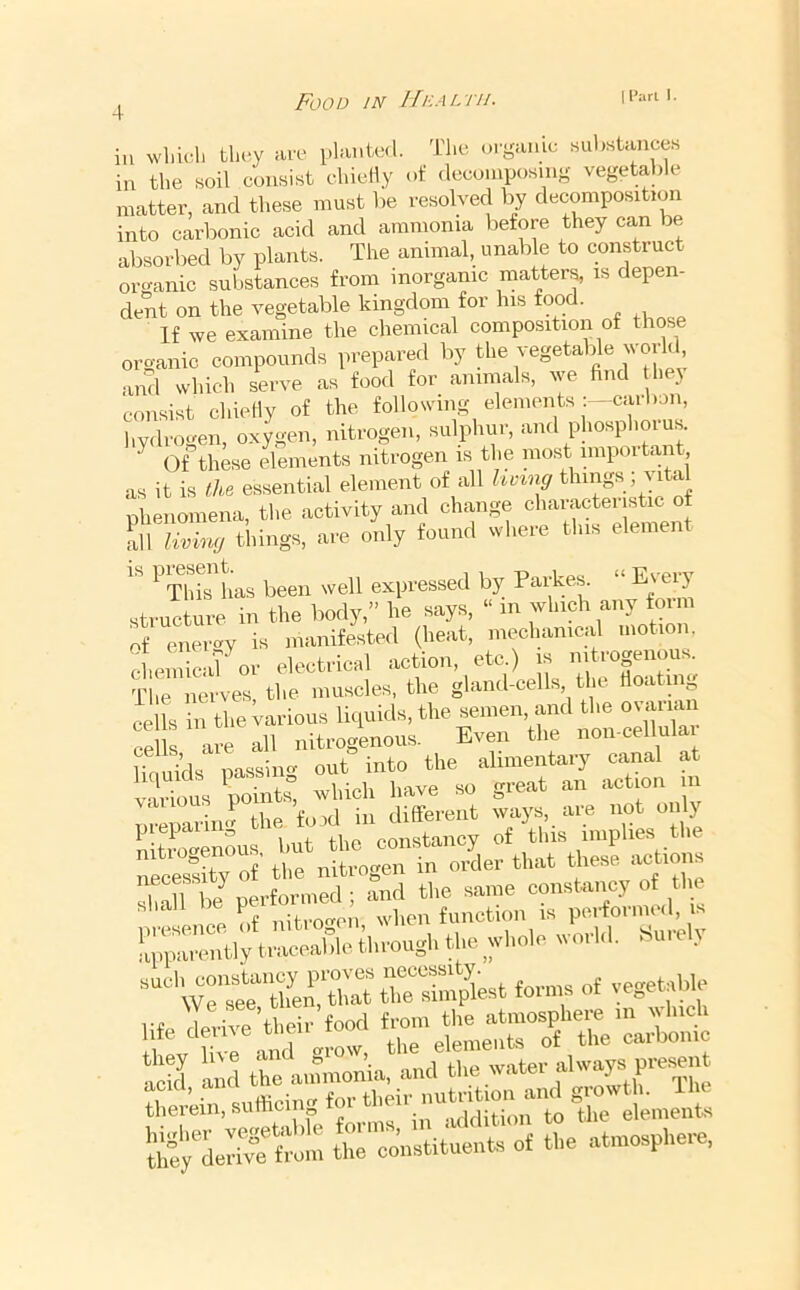 Food in IfnAL'i'ii- I I'arl I. in which they are planted. The orgamc substances in the soil consist chieliy of (lecomposm- vegetal)le matter, and these must be resolved by decomposition into carbonic acid and ammonia before they can be absorbed by plants. The annual, unable to construct or<ranic substances from inorganic mattery is depen- dent on the vegetable kingdom for Ins food. If we examine the chemical composition of those organic compounds prepared liy the vegetable world and which serve as food for animals, we find they consist chieliy of the following elements :—caibon, hydrogen, oxygen, nitrogen, sulphur, and phosphorus. ^ Of these elements nitrogen is the nio.st nnpoitant as it is the essential element of all l^v^ng things; vital nhenoniena, the activity and change characteristic of all living things, are only found where this element ^ This has been well expressed by Parkes. structure in the body,” he says, “ m which any foim of energy is manifested (heat, mechanical motion. chemicaT^or electrical action, etc.) is nitrogenous. The nerves the muscles, the gland-cells, the fioating ^^lls in the Various liquids, the semen, and the ovarian ce are all nitrogenous. Even the non-cellulai UaSds passing out into the alimentary canal at various points” which have so great an action in nreparim? the fold in different ways, am not on y n tm-enous but the constancy of this implies the necessity of' the nitrogen in order that these actions We'strth^ert^^^^^^ the simpkst forms of vegetable life derive’their food S water alwapp^^^^^^ Trein, sufficing for their nutrff^ The^--^^