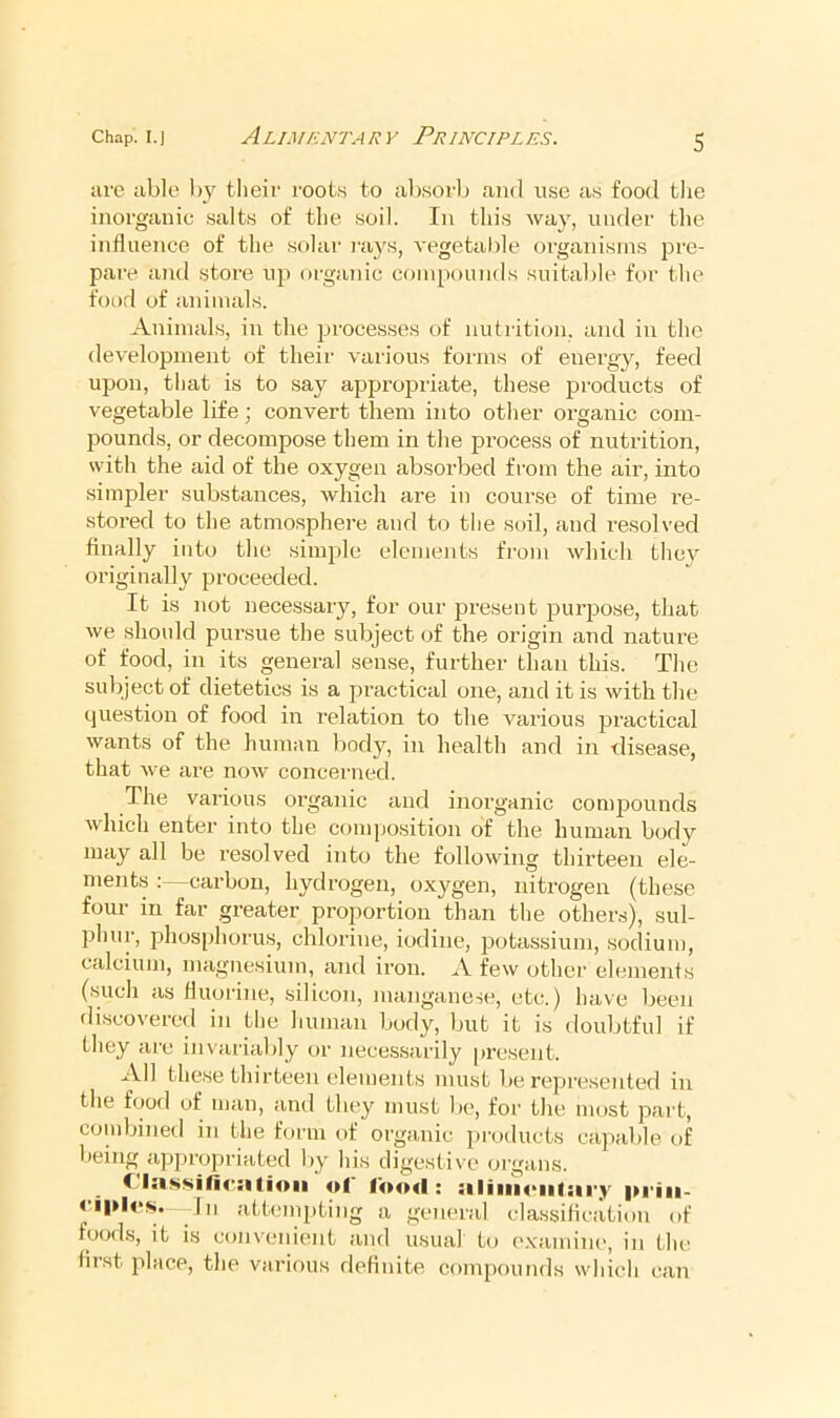 are able i)y their roots to absorl) and use as food tlie inorganic salts of the soil. In this way, under the influence of the solar rays, vegetable organisms pre- pare and store up organic compounds suitable for the food of animals. Animals, in the processes of nutrition, and in the development of their various fonns of energy, feed upon, that is to say approjsriate, these products of vegetable life; convert them into other organic com- pounds, or decompose them in the i^rocess of nutrition, with the aid of the oxygen absorbed from the air, into simpler substances, which are in course of time I’e- stored to the atmosphere and to the soil, and resolved finally into the simple elements from which the} originally proceeded. It is not necessary, for our present purjjose, that we should punsue the subject of the origin and nature of food, in its general sense, further than this. The subject of dietetics is a practical one, and it is with the question of food in relation to the various jJi’actical wants of the human body, in health and in disease, that we are now concerned. The various oi’ganic and inorganic comj^ounds which enter into the composition of the human body may all be resolved into the following thirteen ele- ments :—carbon, hydrogen, oxygen, nitrogen (these fom' in far greater proportion than the others), sul- phur, phosphorus, chlorine, iodine, potassium, sodium, calcium, magnesium, and iron. A few other elements (such as fluorine, silicon, manganese, etc.) have been discovered in the human body, but it is doubtful if they are invariably or necessarily present. All these thirteen elements must be represented in the food of man, anil they must be, for the most part, combined in the form of orpinic products capable of being appropriated by his digestive organs. C ol food : iiliiu<‘iil:ii'y pi’iii- Ill attempting a general classilication of foods, it is convenient and usual to examine, in the first place, the various definite compounds which can