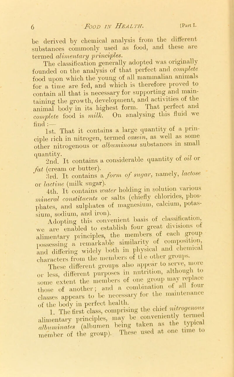be derived by cbeuiical analysis from the different substances commonly used as food, and these are termed alimentary yrinci/ples. The classification generally adopted was originally founded on the analysis of that perfect and complete food upon which the young of all mammalian animals for a time are fed, and which is therefore proved to contain all that is necessary for supporting and main- taining the growth, development, and activities of the animal body in its highest form. That perfect and conqjlete food is milk. On analysing this fluid we find ;— 1st. That it contains a large quantity of a prin- ciple rich in nitrogen, termed casein, as well as some other nitrogenous or albuminous substances in small quantity. „ 2nd. It contains a considerable quantity ot oit or fat (cream or butter). ;lrd. It contains a form of sugar, namely, lactose or lactine (milk sugar). , . . 4th. It contains ivater holding in solution various mineral constituents or salts (chiefly chlorides, phos- phates, and sulphates of magnesium, calcium, potas- sium, sodium, and iron). Adopting this convenient basis of classitication, we ai-e enabled to establish four great divisions ot alimentary principles, the members of each group l>ossessing a remarkable similarity of composition, and differing widely both in physical and chenm.i characters from the members of ti e other groups. These different groups also appear to serve, moie ur less, ditterent pui’iioses in nutrition, althougli o some extent the members of one group may replace those of another; and a combination ot all tour classes appears to be necessary tor the maintenance of the liody in perfect health. , . . 1 The first class, comprising the chirf nitroyenoi s alimentary principles, niay be convenien y tenimd nlhuminates (albumen being taken as member of the group). These used at one time