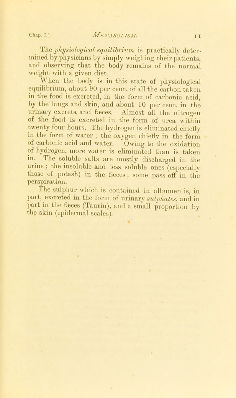 The physiological equilibrmm is practically deter- mined by physicians by simply weighing their patients, and observing that the body remains of the normal weight with a given diet. When the body is in this state of jdiysiological equilibrium, about 90 per cent, of all the carbon taken in the food is excreted, in the form of carbonic acid, by the lungs and skin, and about 10 per cent, in the urinary excreta and fceces. Almost all the nitrogen of the food is excreted in the form of urea within twenty-four hours. The hydrogen is eliminated chiefly in the form of water j the oxygen chiefly in the form of carbonic acid and vvater. Owing to the oxidation of hydrogen, more water is eliminated than is taken in. The soluble salts are mostly discharged in the urine j the insoluble and less soluble ones (especially those of potash) in the faeces ] some pass off in the perspiration. Tlie sulphur whicli is contained in allmmen is, in part, excreted in the form of urinary sulphates, and in jiart in the feces (Taui'in), and a small proportion by the skin (epidermal scales).