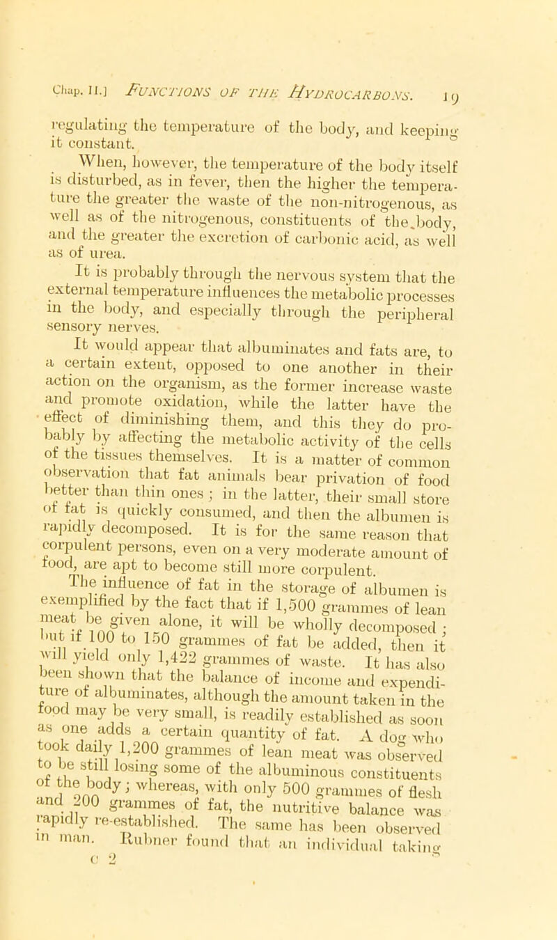 Cliap. II.] J^UJVCTWJVS OP THE //yjJPOCAliBOys. regiiliitiug the temperature of tlie body, and keeping it constant. ° When, however, the temperature of the body itself IS disturbed, as in fever, then the higher the tempera- ture the greater tlie waste of the non-niti-ogenous, as well as of tlie nitrogenous, constituents of the,body, and the greater the excretion of carlionic acid, as well as of urea. It is 2Jrobably through the nervous system that the external temperature influences the metabolic processes in the body, and especially through the peripheral sensory nerves. It would appear that albuminates and fats are, to a certain extent, opposed to one another in their action on the organism, as the former increase waste and promote oxidation, while the latter have the ■ effect of diminishing them, and this they do pro- bably l)y affecting the metabolic activity of the cells of the tissues themseh'es. It is a matter of common observation that fat animals bear j^rivation of food lietter than thin ones ; in the latter, their small store ot tat ns quickly consumed, and then the albumen is rajnd y decomposed. It is for the same reason that corpulent persons, even on a very moderate amount of rood, are apt to become still more corpulent. The influence of fat in the storage of albumen is exemplified by the fact that if 1,-500 grammes of lean bn? f ;decomposed; but if 100 to 150 grammes of fat be added, then it V ill yield only 1,422 grammes of waste. It has also been shown that the balance of income and expendi- ture of albuminates, although the amount taken in the food may be very small, is readily established as soon tlrf -1 quantity of fat. A dog who took clai y 1,200 grammes of lean meat was observed to be still losing some of the albuminous constituents l ^00 grammes of flesh the nutritive balance was pidly le-estabhshed. The same has been observed HI man. Rubner found that an imlividual takim^