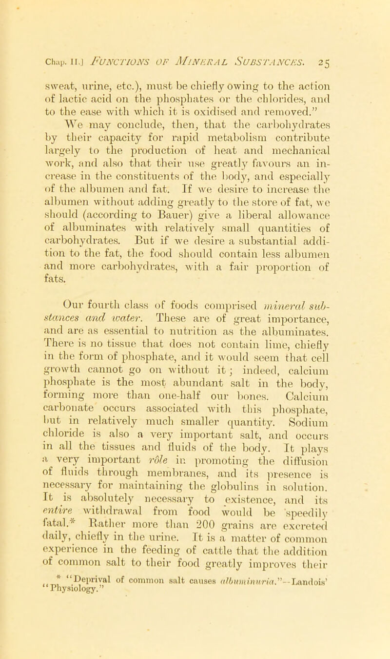 swe.at, urine, etc.), mu.st be chieHy owin, to the action of lactic acid on the pliosphate.s or the. chlorides, and to the ease with which it i.s oxidised and removed.” We may conclude, then, that the carbohydrates by their capacity for rapid metabolism contribute largely to the production of heat and mechanical woi‘k, and also that their use greatly favours an in- crease in the constituents of the t)ody, and especial!}^ of the albumen and fat. If we desire to increase tlie all)umen without adding greatly to the store of fat, we should (according to Bauer) give a liberal allowance of albuminates with relatively small quantities of carbohydrates. But if we desire a substantial addi- tion to the fat, the food should contain less albumen and more carbohydrates, with a fair proportion of fats. Our fourth class of foods comprised mineral sub- stances and water. These are of great imj)ortance, and are as essential to nutrition as the albuminates. There is no tissue that does not contain lime, chiefly in the form of pho.sphate, and it would seem that ceil growth cannot go on without it; indeed, calcium phosphate is the most abundant salt in the body, forming more than one-half our bones. Calcium carbonate occurs associated Avith this phosphate, hut in relatively much smaller quantity. Sodium chloride is also a A^ery important salt, and occurs in all the tissues and fluids of the body. It plays a very important rule in promoting the diffusion of fluids through membranes, and its ])iesence is necessary for maintaining the globulins in solution. It is absolutely necessary to existence, and its entire Avithdrawal from food would be speedily fatal.* Rather more than 200 gi-ains are excreted daily, chiefly in the urine. It is a matter of common experience in the feeding of cattle that the addition of common salt to their food greatly improves their “Deprival of common salt causes (ilbuminuria.--\mu\ois' “Physiology.”