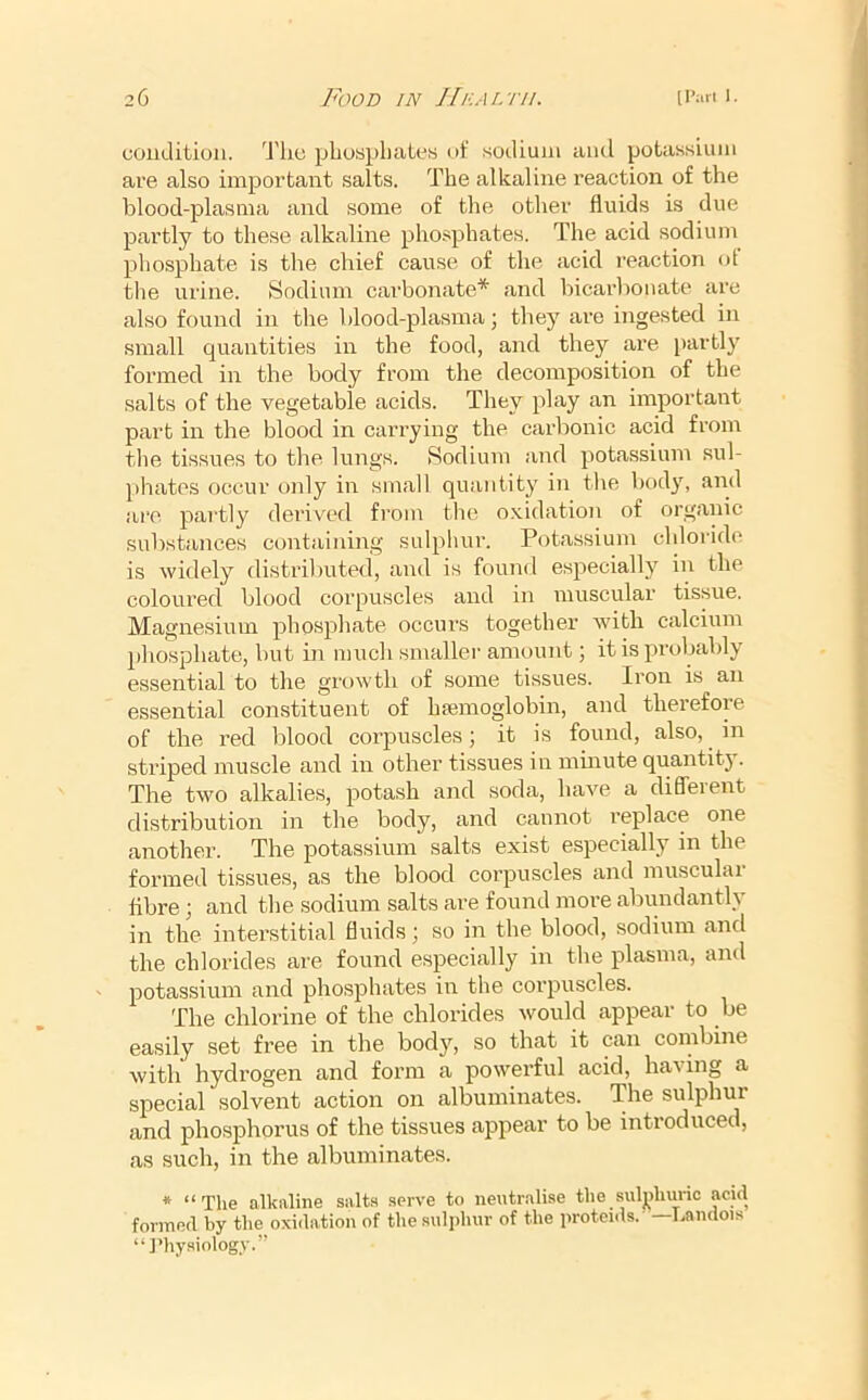 coudition. 'J'ho pbuspbaLes nf sodium and potassium are also important salts. The alkaline reaction of the blood-plasma and some of the other fluids is due partly to these alkaline phosphates. The acid sodium phosphate is the chief cause of the acid reaction ot the urine. Sodium carbonate* and bicarl)onate are also found in the blood-plasma; they are ingested in small quantities in the food, and they are })artly formed in the body from the decomposition of the salts of the vegetable acids. They play an important part in the blood in carrying the carbonic acid from tlie tissues to the lungs. Sodium and potassium .sul- phates occur only in small quantity in the body, and are partly derived from the o.vidatioii of organic substances containing sulphur. Potassium chloride is widely distributed, and is found especially in the coloured blood corpuscles and in muscular tissue. Magnesium phosphate occurs together with calcium phosphate, but in much smaller amount; it is probably essential to the growth of some tissues. Iron is an essential constituent of hfemoglobin, and therefore of the red blood corpuscles; it is found, also, in striped muscle and in other tissues in minute quantity. The two alkalies, potash and soda, have a difleient di.stribution in the body, and cannot I’eplace one another. The potassium salts exist especially in the formed ti.ssues, as the blood corpuscles and muscular flbre; and the sodium salts are found moi’e abiuidantly in the interstitial fluids; so in the blood, sodium and the chlorides are found especially in the plasma, and potassium and phosphates in the cmqmscles. The chlorine of the chlorides would appear to be easily .set free in the body, so that it can combine with hydrogen and form a powei’ful acid, having a special solvent action on albuminates. The sulphur and phosphorus of the tissues appear to be introduced, as such, in the albuminates. * “The alkaline salts serve to neutralise the sulj)lnn-ic acid formed by the oxidation of the sulphur of the proteids. —Landois